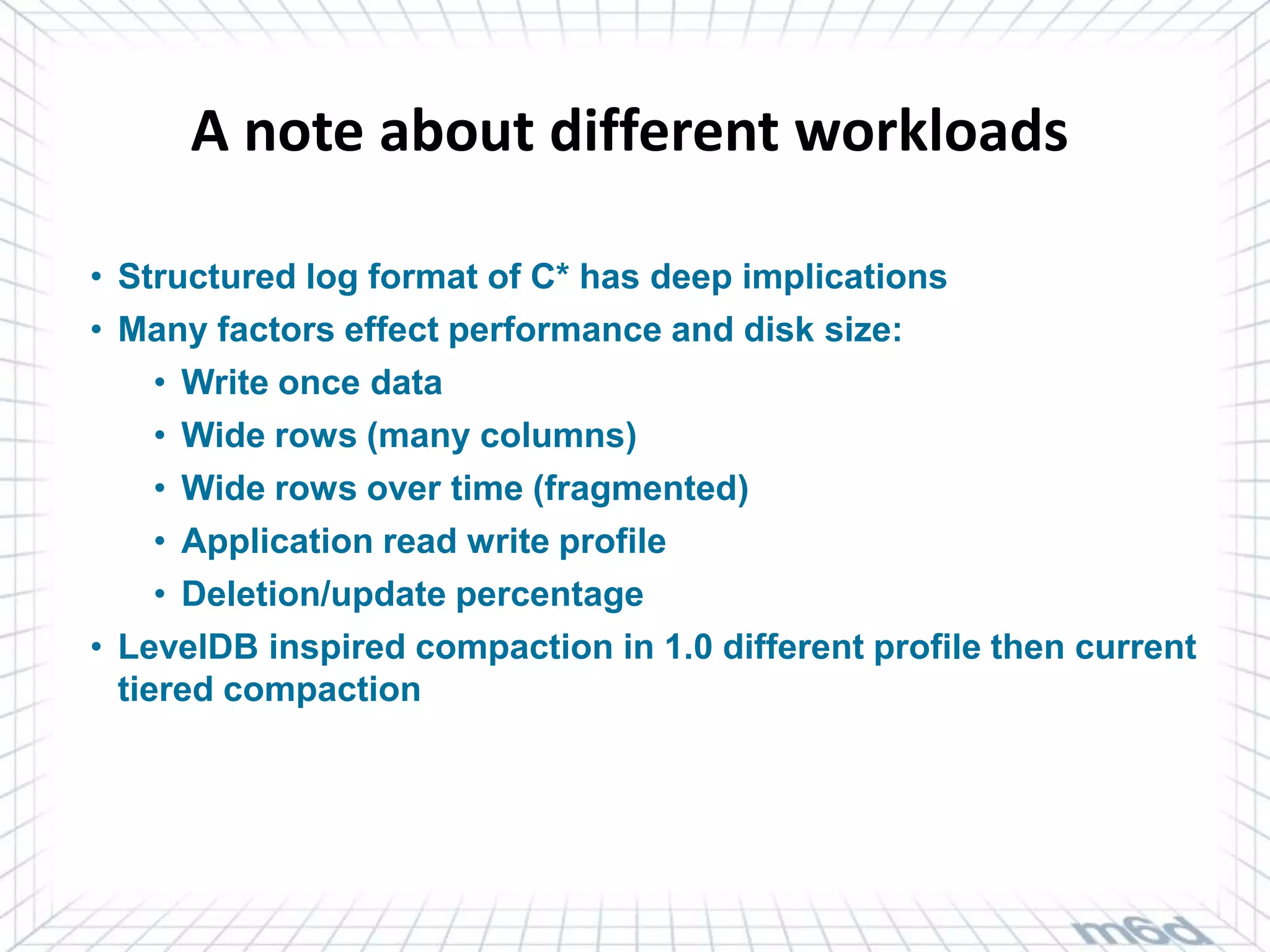 A note about different workloads

• Structured log format of C* has deep implications
• Many factors effect performance and disk size:
     • Write once data
     • Wide rows (many columns)
     • Wide rows over time (fragmented)
     • Application read write profile
     • Deletion/update percentage
• LevelDB inspired compaction in 1.0 different profile then current
  tiered compaction
 