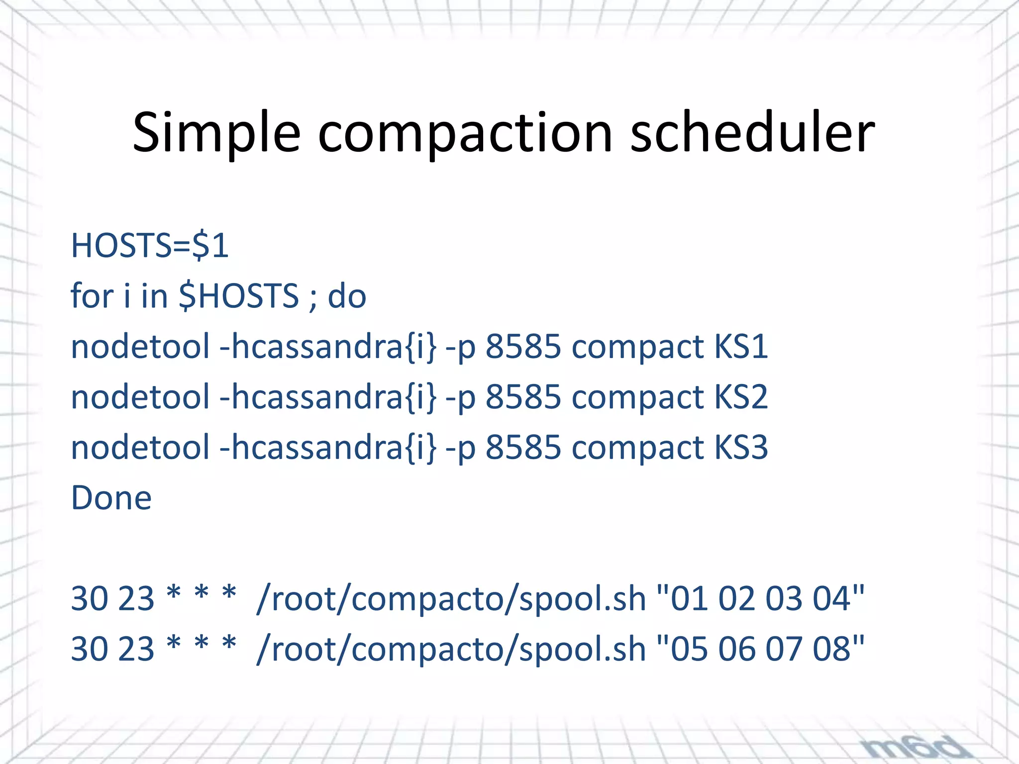 Simple compaction scheduler
HOSTS=$1
for i in $HOSTS ; do
nodetool -hcassandra{i} -p 8585 compact KS1
nodetool -hcassandra{i} -p 8585 compact KS2
nodetool -hcassandra{i} -p 8585 compact KS3
Done

30 23 * * * /root/compacto/spool.sh "01 02 03 04"
30 23 * * * /root/compacto/spool.sh "05 06 07 08"
 