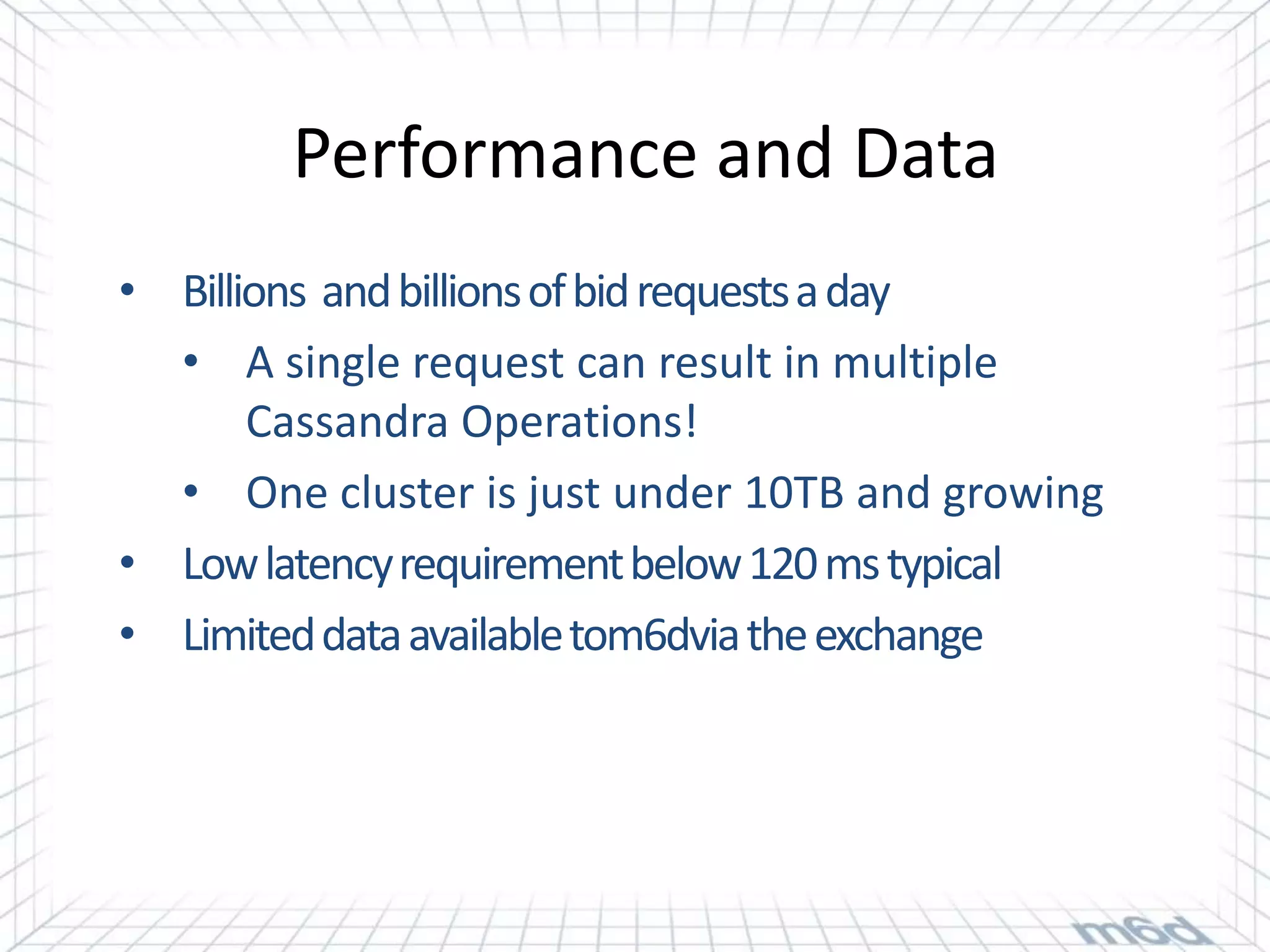 Performance and Data
• Billions and billions of bid requests a day
  • A single request can result in multiple
       Cassandra Operations!
  • One cluster is just under 10TB and growing
• Low latency requirement below 120 ms typical
• Limited data available tom6dvia the exchange
 