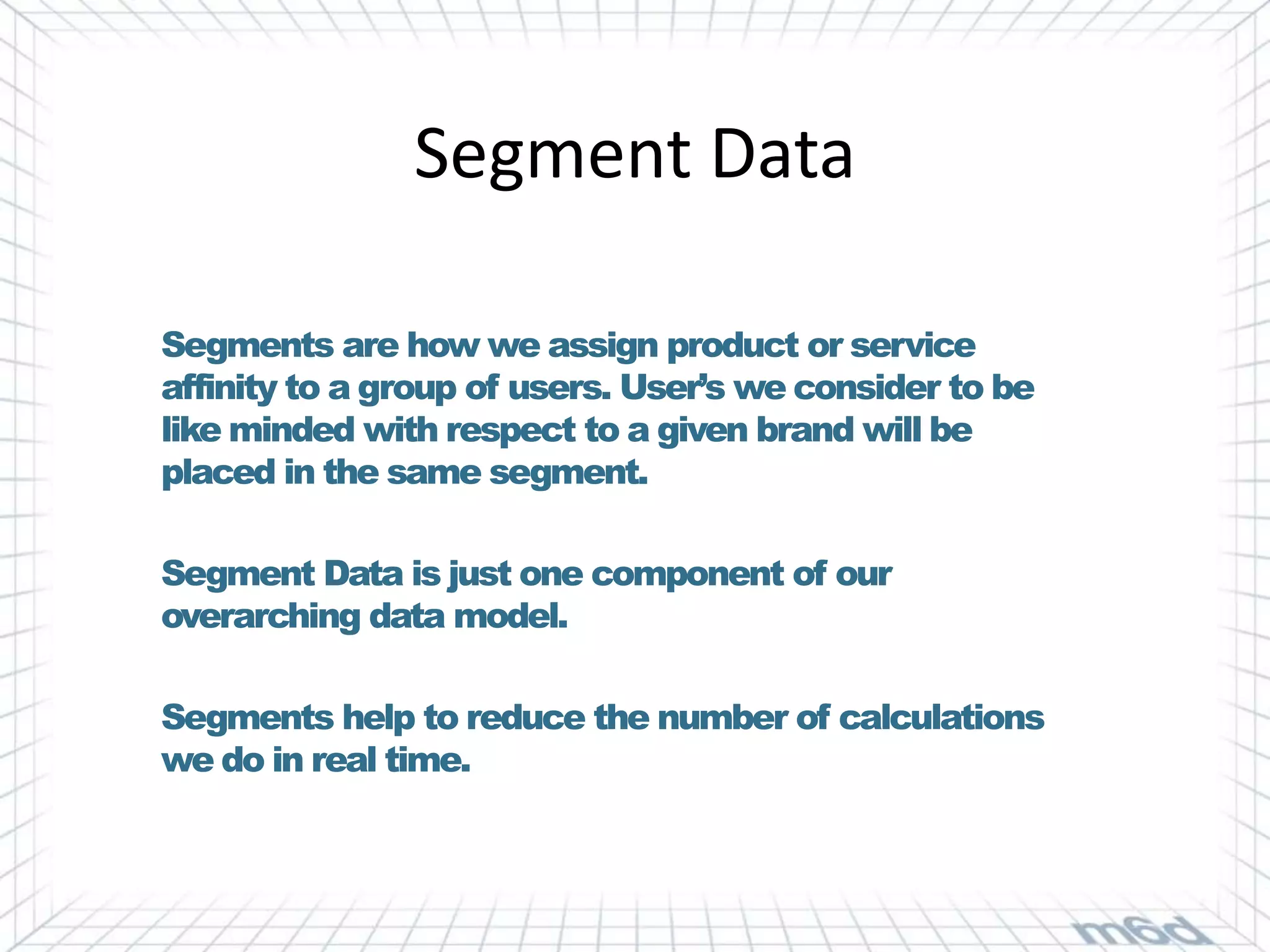 Segment Data

Segments are how we assign product or service
affinity to a group of users. User’s we consider to be
like minded with respect to a given brand will be
placed in the same segment.

Segment Data is just one component of our
overarching data model.

Segments help to reduce the number of calculations
we do in real time.
 