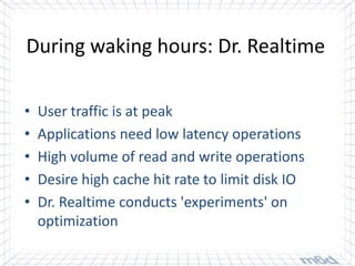 During waking hours: Dr. Realtime

•   User traffic is at peak
•   Applications need low latency operations
•   High volume of read and write operations
•   Desire high cache hit rate to limit disk IO
•   Dr. Realtime conducts 'experiments' on
    optimization
 