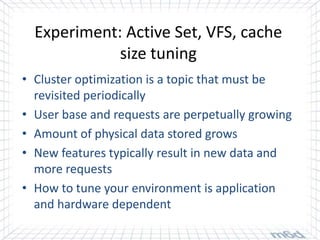 Experiment: Active Set, VFS, cache
             size tuning
• Cluster optimization is a topic that must be
  revisited periodically
• User base and requests are perpetually growing
• Amount of physical data stored grows
• New features typically result in new data and
  more requests
• How to tune your environment is application
  and hardware dependent
 