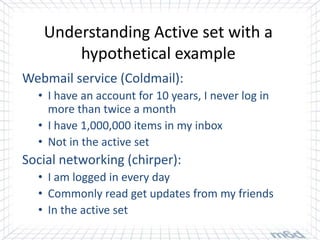 Understanding Active set with a
       hypothetical example
Webmail service (Coldmail):
  • I have an account for 10 years, I never log in
    more than twice a month
  • I have 1,000,000 items in my inbox
  • Not in the active set
Social networking (chirper):
  • I am logged in every day
  • Commonly read get updates from my friends
  • In the active set
 