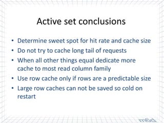 Active set conclusions
• Determine sweet spot for hit rate and cache size
• Do not try to cache long tail of requests
• When all other things equal dedicate more
  cache to most read column family
• Use row cache only if rows are a predictable size
• Large row caches can not be saved so cold on
  restart
 