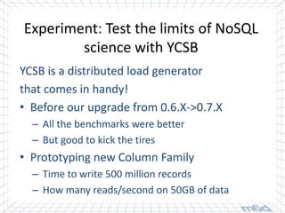 Experiment: Test the limits of NoSQL
        science with YCSB
YCSB is a distributed load generator
that comes in handy!
• Before our upgrade from 0.6.X->0.7.X
  – All the benchmarks were better
  – But good to kick the tires
• Prototyping new Column Family
  – Time to write 500 million records
  – How many reads/second on 50GB of data
 