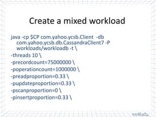 Create a mixed workload
java -cp $CP com.yahoo.ycsb.Client -db
   com.yahoo.ycsb.db.CassandraClient7 -P
   workloads/workloadb -t 
-threads 10 
-precordcount=75000000 
-poperationcount=1000000 
-preadproportion=0.33 
-pupdateproportion=0.33 
-pscanproportion=0 
-pinsertproportion=0.33 
 
