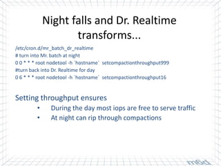 Night falls and Dr. Realtime
                    transforms...
/etc/cron.d/mr_batch_dr_realtime
# turn into Mr. batch at night
0 0 * * * root nodetool -h `hostname` setcompactionthroughput999
#turn back into Dr. Realtime for day
0 6 * * * root nodetool -h `hostname` setcompactionthroughput16


Setting throughput ensures
         •    During the day most iops are free to serve traffic
         •    At night can rip through compactions
 