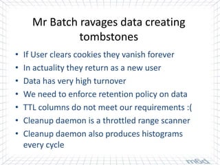 Mr Batch ravages data creating
               tombstones
•   If User clears cookies they vanish forever
•   In actuality they return as a new user
•   Data has very high turnover
•   We need to enforce retention policy on data
•   TTL columns do not meet our requirements :(
•   Cleanup daemon is a throttled range scanner
•   Cleanup daemon also produces histograms
    every cycle
 