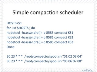 Simple compaction scheduler
HOSTS=$1
for i in $HOSTS ; do
nodetool -hcassandra{i} -p 8585 compact KS1
nodetool -hcassandra{i} -p 8585 compact KS2
nodetool -hcassandra{i} -p 8585 compact KS3
Done

30 23 * * * /root/compacto/spool.sh "01 02 03 04"
30 23 * * * /root/compacto/spool.sh "05 06 07 08"
 