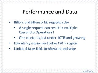 Performance and Data
• Billions and billions of bid requests a day
  • A single request can result in multiple
       Cassandra Operations!
  • One cluster is just under 10TB and growing
• Low latency requirement below 120 ms typical
• Limited data available tom6dvia the exchange
 