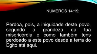 NUMEROS 14:19;
Perdoa, pois, a iniquidade deste povo,
segundo a grandeza da tua
misericórdia e como também tens
perdoado a este povo desde a terra do
Egito até aqui.
 
