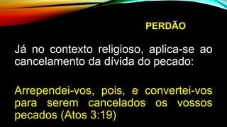 PERDÃO
Já no contexto religioso, aplica-se ao
cancelamento da dívida do pecado:
Arrependei-vos, pois, e convertei-vos
para serem cancelados os vossos
pecados (Atos 3:19)
 