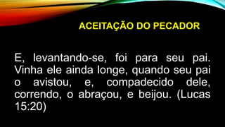 ACEITAÇÃO DO PECADOR
E, levantando-se, foi para seu pai.
Vinha ele ainda longe, quando seu pai
o avistou, e, compadecido dele,
correndo, o abraçou, e beijou. (Lucas
15:20)
 