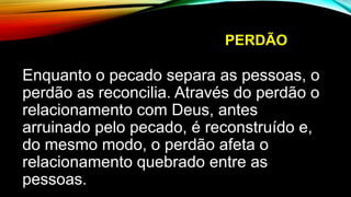 PERDÃO
Enquanto o pecado separa as pessoas, o
perdão as reconcilia. Através do perdão o
relacionamento com Deus, antes
arruinado pelo pecado, é reconstruído e,
do mesmo modo, o perdão afeta o
relacionamento quebrado entre as
pessoas.
 
