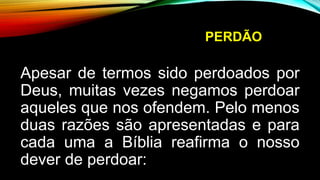 PERDÃO
Apesar de termos sido perdoados por
Deus, muitas vezes negamos perdoar
aqueles que nos ofendem. Pelo menos
duas razões são apresentadas e para
cada uma a Bíblia reafirma o nosso
dever de perdoar:
 