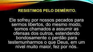 RESISTIMOS PELO DEMÉRITO.
Ele sofreu por nossos pecados para
sermos libertos, do mesmo modo,
somos chamados a assumir as
ofensas dos outros, estendendo
bondosamente o perdão para
testemunharmos o que Deus, em um
nível muito maior, fez por nós.
 