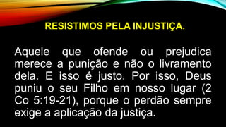 RESISTIMOS PELA INJUSTIÇA.
Aquele que ofende ou prejudica
merece a punição e não o livramento
dela. E isso é justo. Por isso, Deus
puniu o seu Filho em nosso lugar (2
Co 5:19-21), porque o perdão sempre
exige a aplicação da justiça.
 