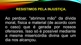 RESISTIMOS PELA INJUSTIÇA.
Ao perdoar, "abrimos mão" da dívida
moral, física e material (de acordo com
o caso) que é gerada por nossos
ofensores. Isso só é possível mediante
a mesma misericórdia divina que um
dia nos alcançou.
 