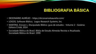 BIBLIOGRAFIA BÁSICA
• DICIONÁRIO AURÉLIO - https://dicionariodoaurelio.com/
• LOGOS, Software Bíblico, Logos Research Systems, Inc.
• MARTINS, Ericson L. Discipulado Bíblico: guia de estudos - Volume 2 - Goiânia:
Editora Cristã, 2014
• Sociedade Bíblica do Brasil. Bíblia de Estudo Almeida Revista e Atualizada.
Sociedade Bíblica do Brasil. 1999
 