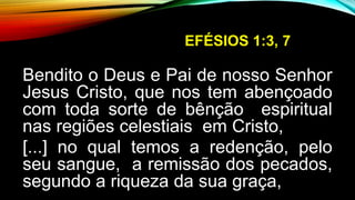 EFÉSIOS 1:3, 7
Bendito o Deus e Pai de nosso Senhor
Jesus Cristo, que nos tem abençoado
com toda sorte de bênção espiritual
nas regiões celestiais em Cristo,
[...] no qual temos a redenção, pelo
seu sangue, a remissão dos pecados,
segundo a riqueza da sua graça,
 