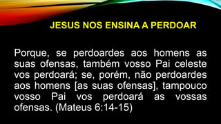 JESUS NOS ENSINA A PERDOAR
Porque, se perdoardes aos homens as
suas ofensas, também vosso Pai celeste
vos perdoará; se, porém, não perdoardes
aos homens [as suas ofensas], tampouco
vosso Pai vos perdoará as vossas
ofensas. (Mateus 6:14-15)
 