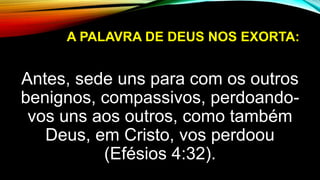 A PALAVRA DE DEUS NOS EXORTA:
Antes, sede uns para com os outros
benignos, compassivos, perdoando-
vos uns aos outros, como também
Deus, em Cristo, vos perdoou
(Efésios 4:32).
 