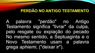 PERDÃO NO ANTIGO TESTAMENTO
A palavra "perdão" no Antigo
Testamento significa "livrar" da culpa,
pelo resgate ou expiação do pecado
No mesmo sentido, a Septuaginta e o
Novo Testamento usam a palavra
grega aphiemi, ("deixar ir").
 