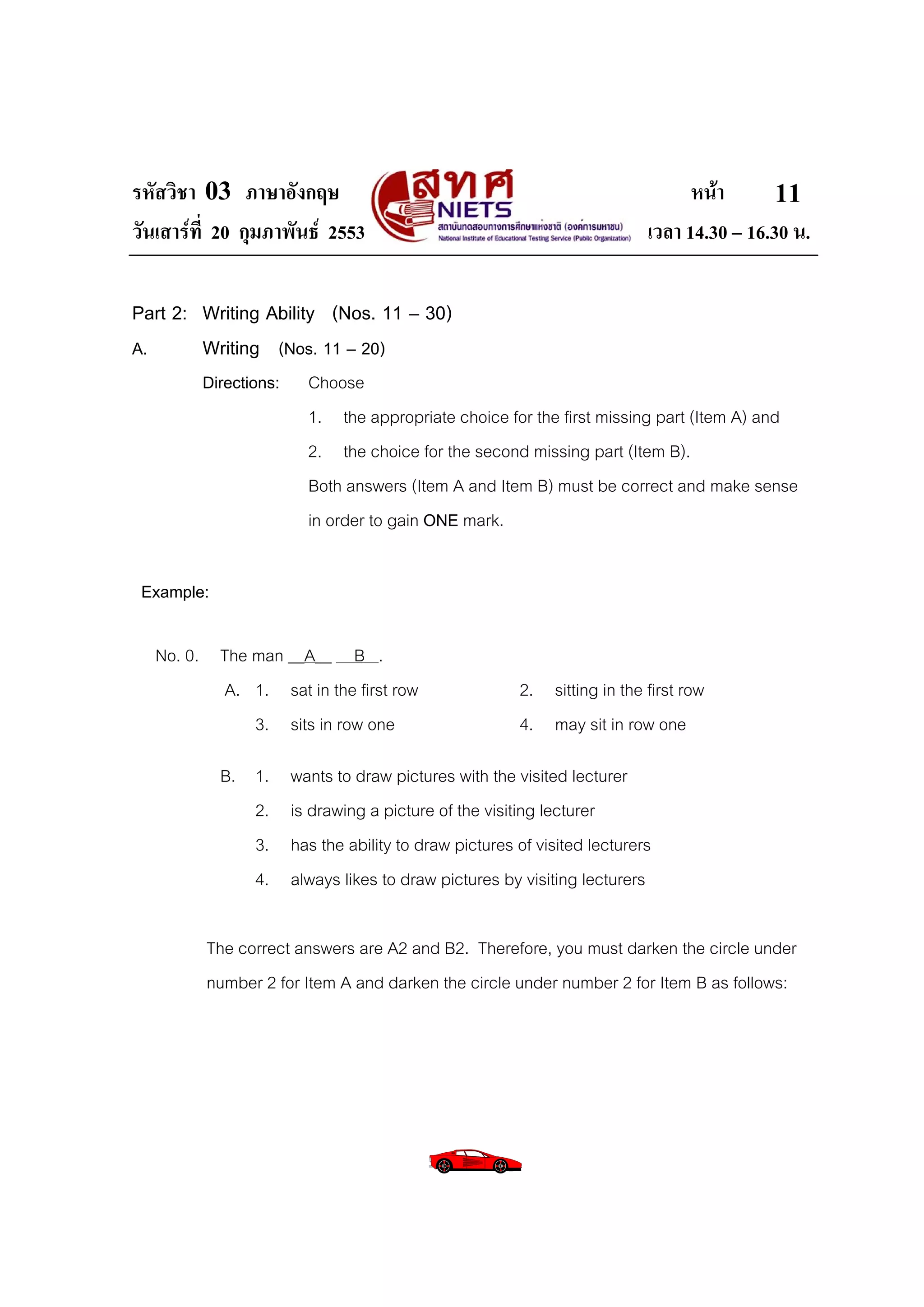 รหัสวิชา 03 ภาษาอังกฤษ                                                           หนา       11
วันเสารที่ 20 กุมภาพันธ 2553                                             เวลา 14.30 – 16.30 น.

Part 2: Writing Ability (Nos. 11 – 30)
A.      Writing (Nos. 11 – 20)
         Directions:     Choose
                         1. the appropriate choice for the first missing part (Item A) and
                         2. the choice for the second missing part (Item B).
                         Both answers (Item A and Item B) must be correct and make sense
                         in order to gain ONE mark.

 Example:

  No. 0. The man __A__ B .
         A. 1. sat in the first row                     2. sitting in the first row
             3. sits in row one                         4. may sit in row one

            B. 1.      wants to draw pictures with the visited lecturer
               2.      is drawing a picture of the visiting lecturer
               3.      has the ability to draw pictures of visited lecturers
               4.      always likes to draw pictures by visiting lecturers

         The correct answers are A2 and B2. Therefore, you must darken the circle under
         number 2 for Item A and darken the circle under number 2 for Item B as follows:
 