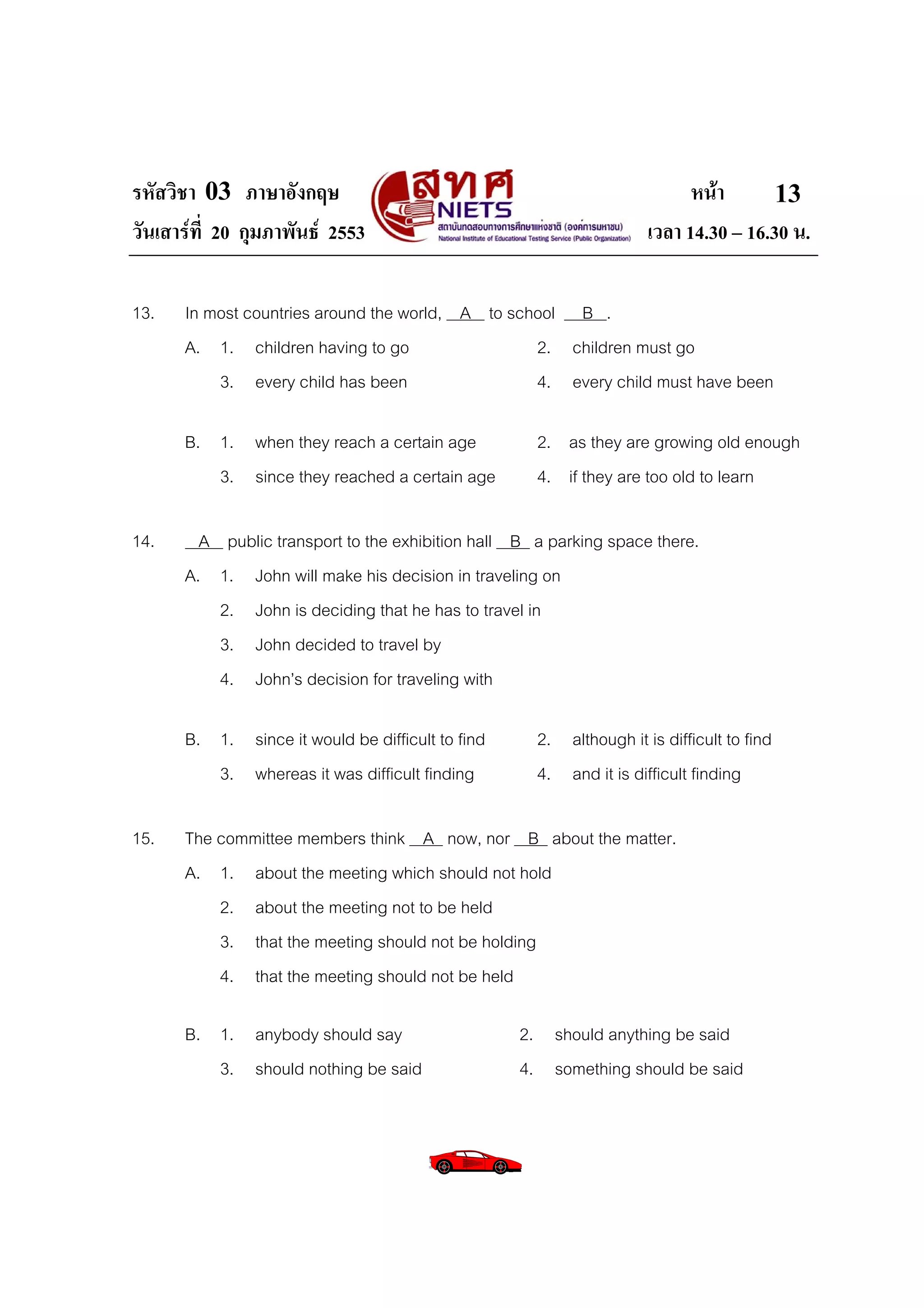 รหัสวิชา 03 ภาษาอังกฤษ                                                    หนา       13
วันเสารที่ 20 กุมภาพันธ 2553                                      เวลา 14.30 – 16.30 น.

13.   In most countries around the world, A to school B .
      A. 1. children having to go                 2. children must go
          3. every child has been                 4. every child must have been

      B. 1. when they reach a certain age           2. as they are growing old enough
         3. since they reached a certain age        4. if they are too old to learn

14.     A public transport to the exhibition hall B a parking space there.
      A. 1. John will make his decision in traveling on
          2. John is deciding that he has to travel in
          3. John decided to travel by
          4. John’s decision for traveling with

      B. 1. since it would be difficult to find     2. although it is difficult to find
         3. whereas it was difficult finding        4. and it is difficult finding

15.   The committee members think A now, nor B about the matter.
      A. 1. about the meeting which should not hold
          2. about the meeting not to be held
          3. that the meeting should not be holding
          4. that the meeting should not be held

      B. 1. anybody should say                    2. should anything be said
         3. should nothing be said                4. something should be said
 