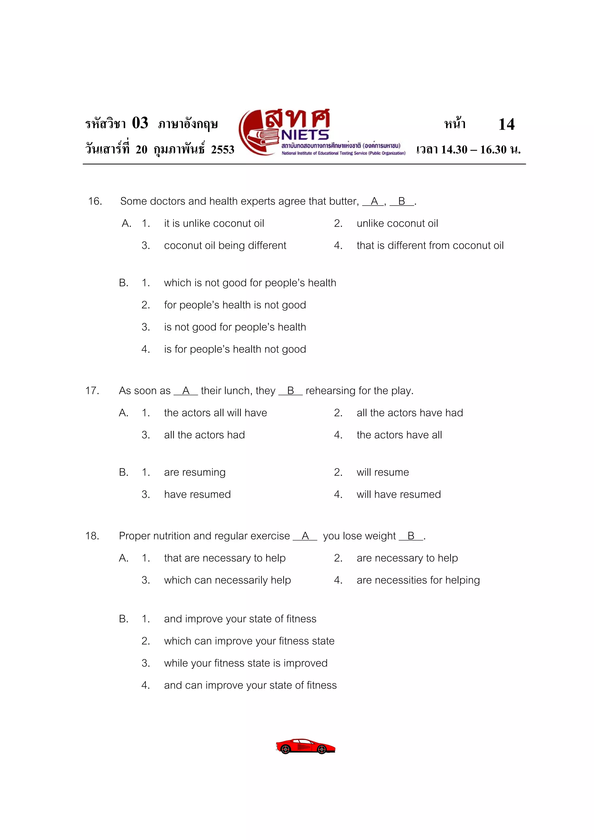รหัสวิชา 03 ภาษาอังกฤษ                                                     หนา       14
วันเสารที่ 20 กุมภาพันธ 2553                                       เวลา 14.30 – 16.30 น.

16.    Some doctors and health experts agree that butter, A , B .
       A. 1. it is unlike coconut oil              2. unlike coconut oil
          3. coconut oil being different           4. that is different from coconut oil

      B. 1.     which is not good for people’s health
         2.     for people’s health is not good
         3.     is not good for people’s health
         4.     is for people’s health not good

17.   As soon as A their lunch, they B rehearsing for the play.
      A. 1. the actors all will have        2. all the actors have had
          3. all the actors had             4. the actors have all

      B. 1. are resuming                            2. will resume
         3. have resumed                            4. will have resumed

18.   Proper nutrition and regular exercise A you lose weight B .
      A. 1. that are necessary to help          2. are necessary to help
          3. which can necessarily help         4. are necessities for helping

      B. 1.     and improve your state of fitness
         2.     which can improve your fitness state
         3.     while your fitness state is improved
         4.     and can improve your state of fitness
 