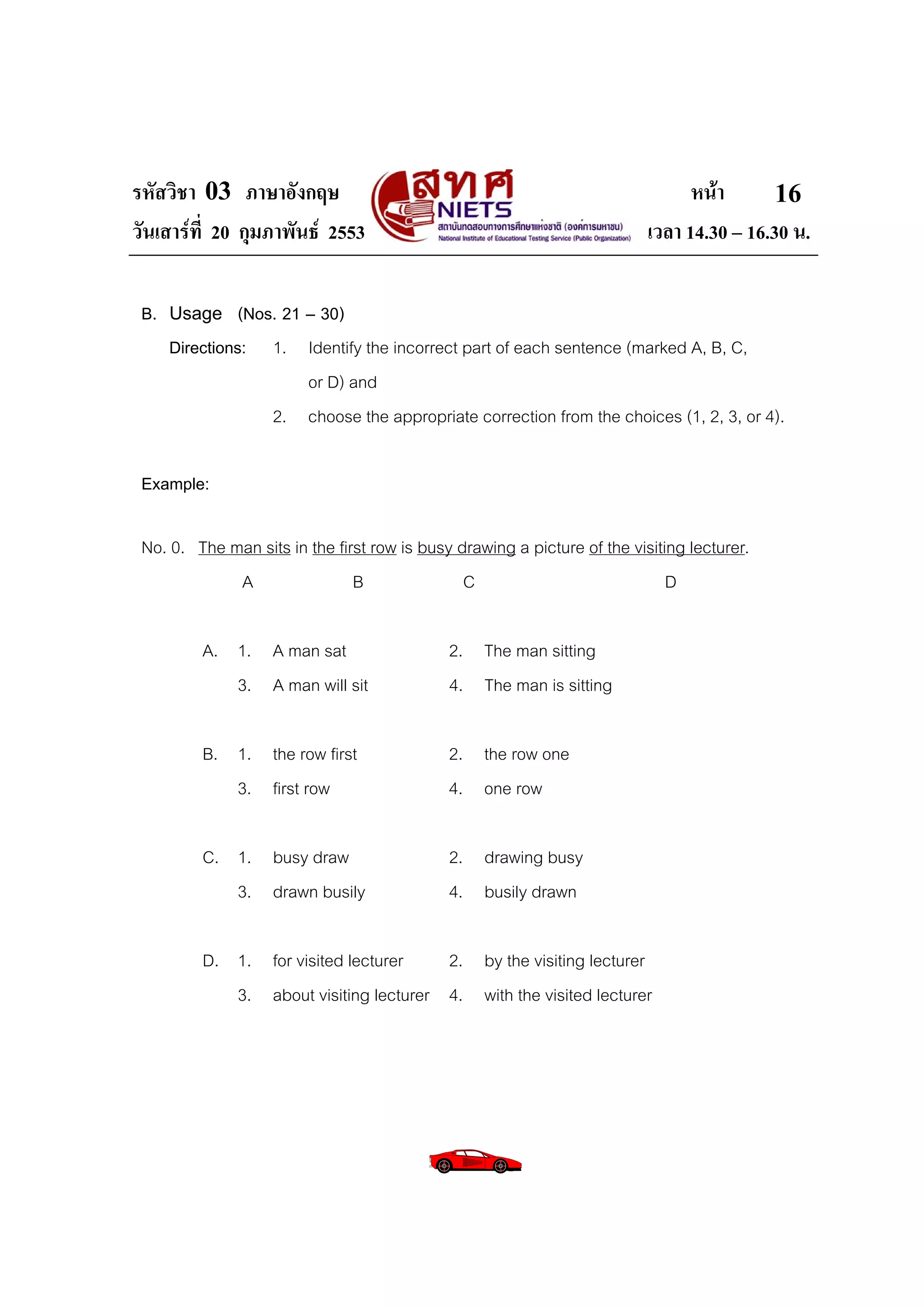 รหัสวิชา 03 ภาษาอังกฤษ                                                          หนา       16
วันเสารที่ 20 กุมภาพันธ 2553                                            เวลา 14.30 – 16.30 น.

 B. Usage (Nos. 21 – 30)
    Directions: 1. Identify the incorrect part of each sentence (marked A, B, C,
                   or D) and
                2. choose the appropriate correction from the choices (1, 2, 3, or 4).

 Example:

 No. 0. The man sits in the first row is busy drawing a picture of the visiting lecturer.
             A                 B               C                             D

         A. 1. A man sat                     2. The man sitting
            3. A man will sit                4. The man is sitting

         B. 1. the row first                 2. the row one
            3. first row                     4. one row

         C. 1. busy draw                     2. drawing busy
            3. drawn busily                  4. busily drawn

         D. 1. for visited lecturer    2. by the visiting lecturer
            3. about visiting lecturer 4. with the visited lecturer
 