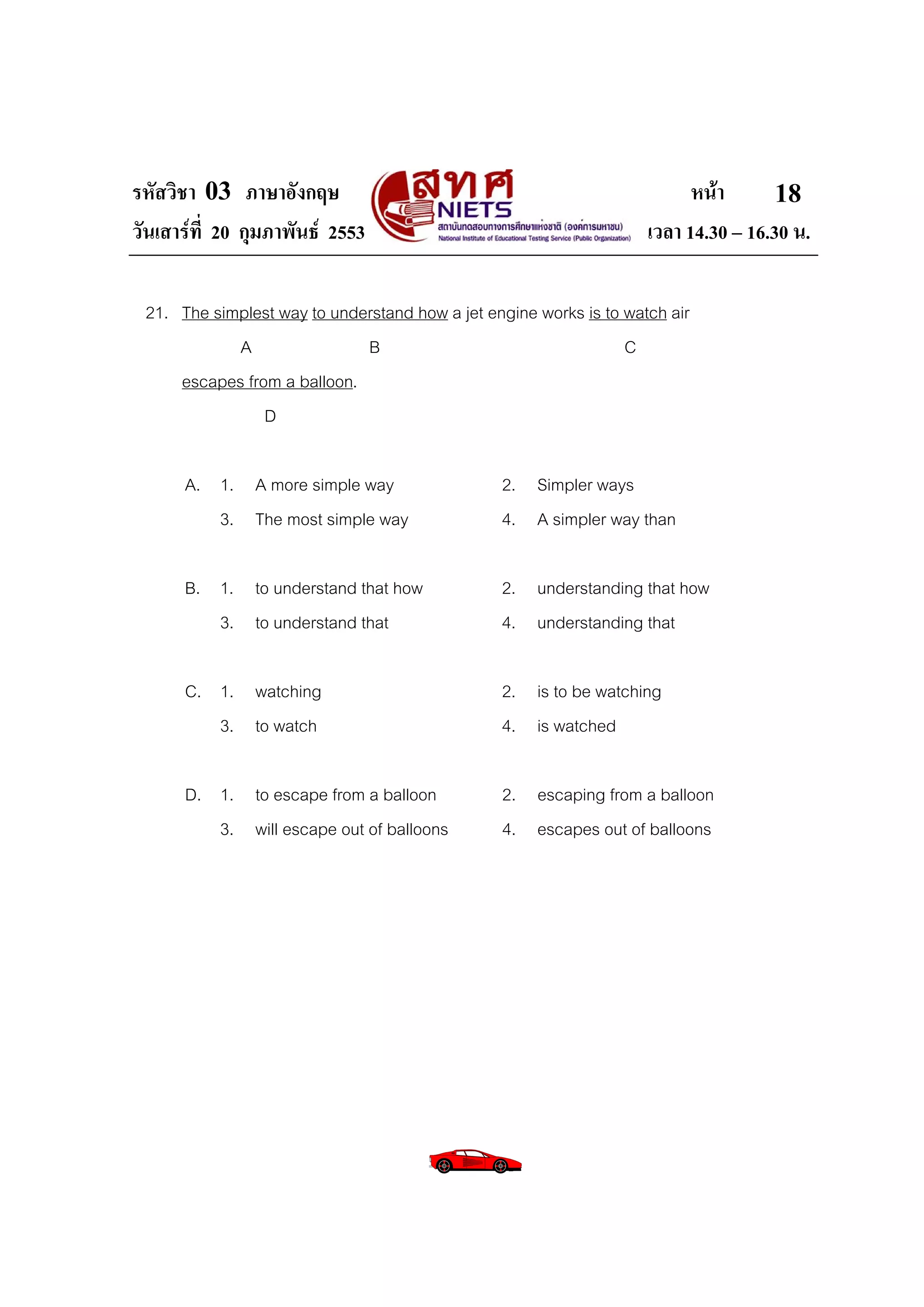 รหัสวิชา 03 ภาษาอังกฤษ                                                    หนา       18
วันเสารที่ 20 กุมภาพันธ 2553                                      เวลา 14.30 – 16.30 น.

 21. The simplest way to understand how a jet engine works is to watch air
            A                B                                   C
     escapes from a balloon.
                D

      A. 1. A more simple way                   2. Simpler ways
         3. The most simple way                 4. A simpler way than

      B. 1. to understand that how              2. understanding that how
         3. to understand that                  4. understanding that

      C. 1. watching                            2. is to be watching
         3. to watch                            4. is watched

      D. 1. to escape from a balloon            2. escaping from a balloon
         3. will escape out of balloons         4. escapes out of balloons
 