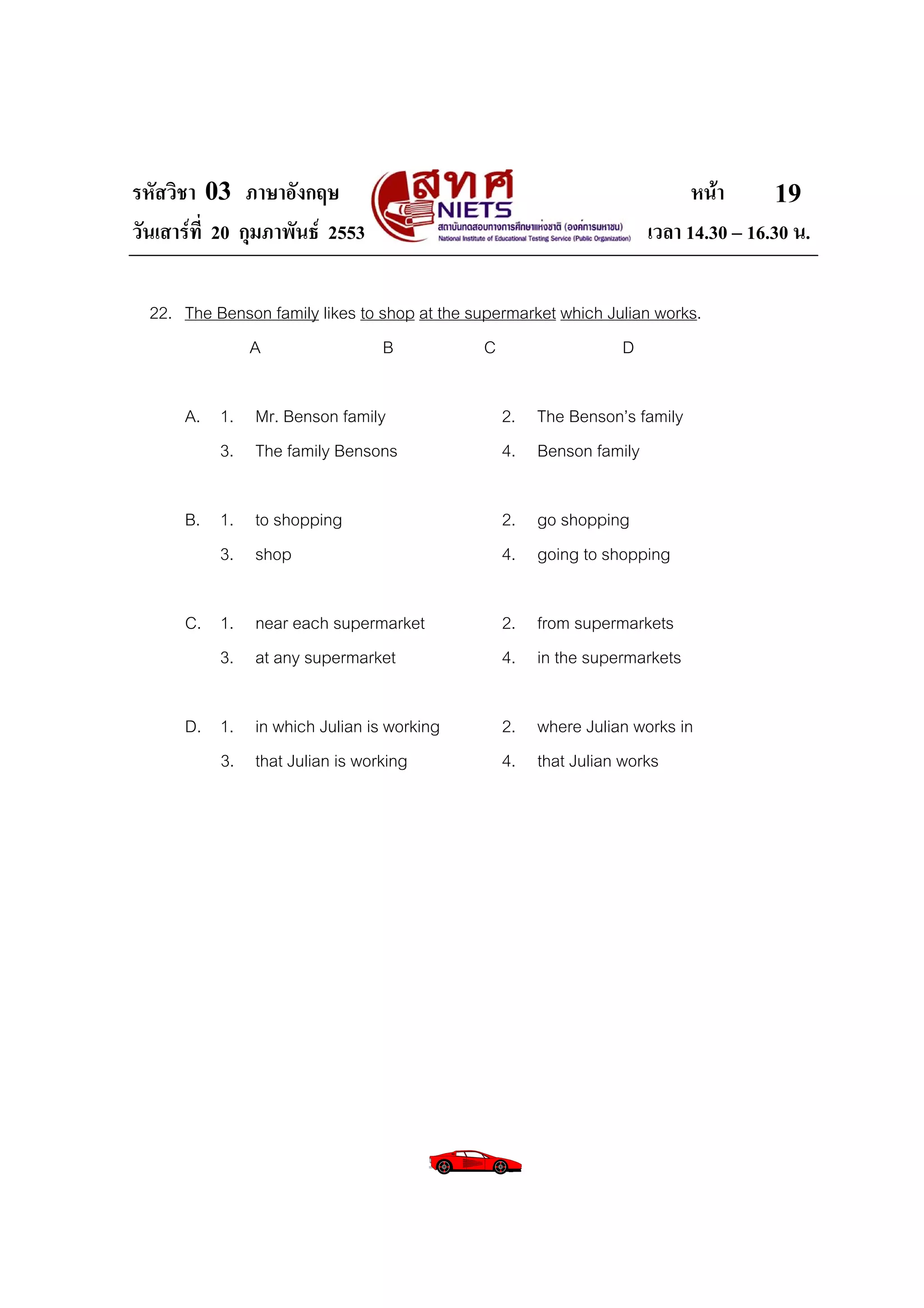 รหัสวิชา 03 ภาษาอังกฤษ                                                    หนา       19
วันเสารที่ 20 กุมภาพันธ 2553                                      เวลา 14.30 – 16.30 น.

  22. The Benson family likes to shop at the supermarket which Julian works.
             A                   B             C                 D

      A. 1. Mr. Benson family                    2. The Benson’s family
         3. The family Bensons                   4. Benson family

      B. 1. to shopping                          2. go shopping
         3. shop                                 4. going to shopping

      C. 1. near each supermarket                2. from supermarkets
         3. at any supermarket                   4. in the supermarkets

      D. 1. in which Julian is working           2. where Julian works in
         3. that Julian is working               4. that Julian works
 