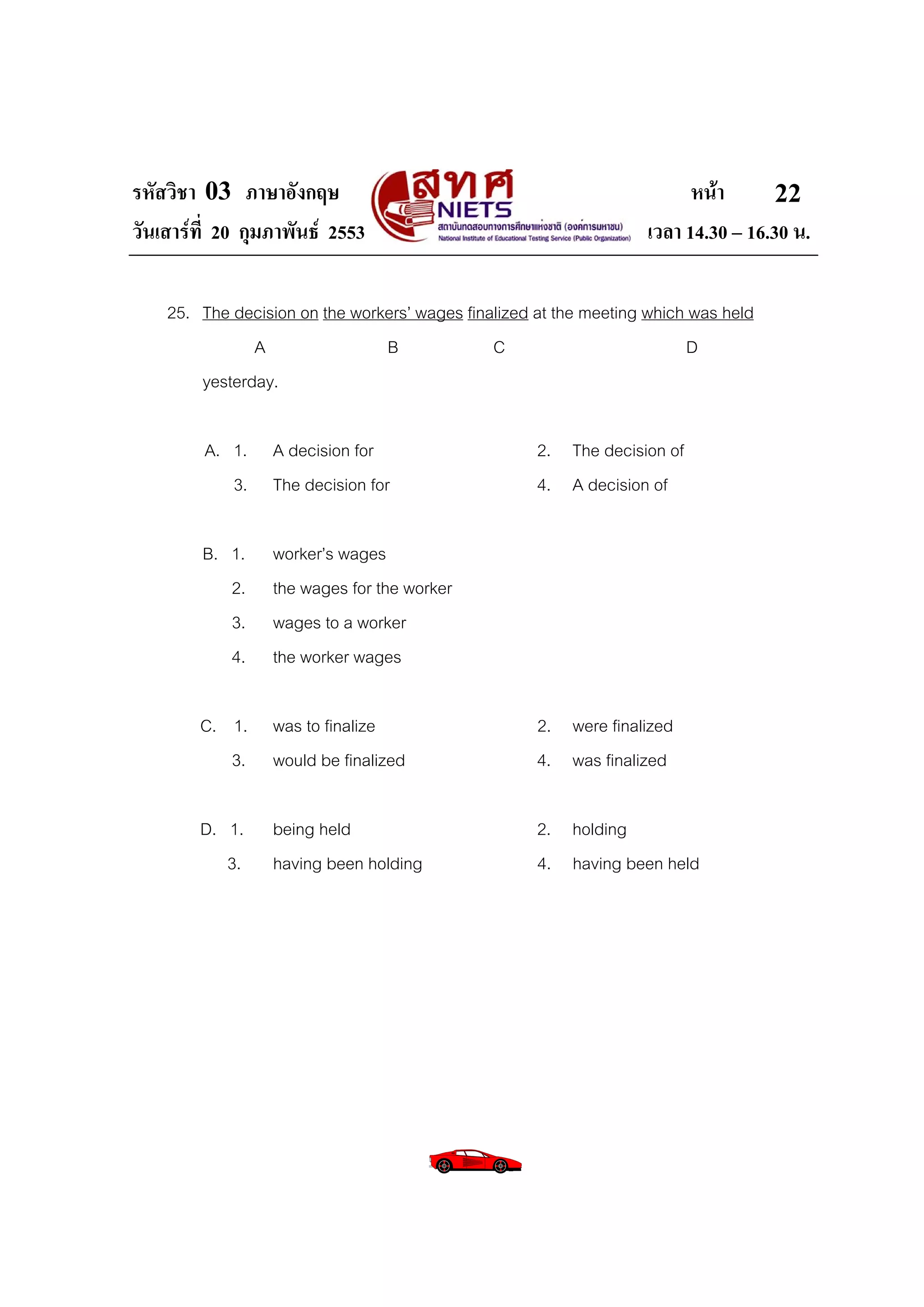 รหัสวิชา 03 ภาษาอังกฤษ                                                   หนา       22
วันเสารที่ 20 กุมภาพันธ 2553                                     เวลา 14.30 – 16.30 น.

    25. The decision on the workers’ wages finalized at the meeting which was held
               A                B              C                         D
        yesterday.

         A. 1.    A decision for                     2. The decision of
            3.    The decision for                   4. A decision of

         B. 1.    worker’s wages
            2.    the wages for the worker
            3.    wages to a worker
            4.    the worker wages

        C. 1.     was to finalize                    2. were finalized
           3.     would be finalized                 4. was finalized

        D. 1.     being held                         2. holding
           3.     having been holding                4. having been held
 
