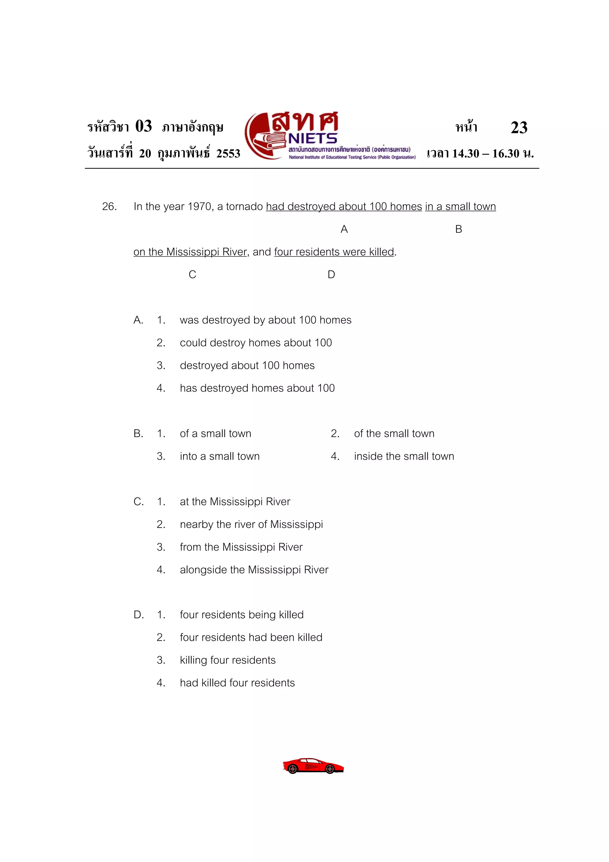 รหัสวิชา 03 ภาษาอังกฤษ                                                      หนา       23
วันเสารที่ 20 กุมภาพันธ 2553                                        เวลา 14.30 – 16.30 น.

  26.    In the year 1970, a tornado had destroyed about 100 homes in a small town
                                                     A                   B
         on the Mississippi River, and four residents were killed.
                     C                            D

         A. 1.    was destroyed by about 100 homes
            2.    could destroy homes about 100
            3.    destroyed about 100 homes
            4.    has destroyed homes about 100

         B. 1. of a small town                      2. of the small town
            3. into a small town                    4. inside the small town

         C. 1.    at the Mississippi River
            2.    nearby the river of Mississippi
            3.    from the Mississippi River
            4.    alongside the Mississippi River

         D. 1.    four residents being killed
            2.    four residents had been killed
            3.    killing four residents
            4.    had killed four residents
 