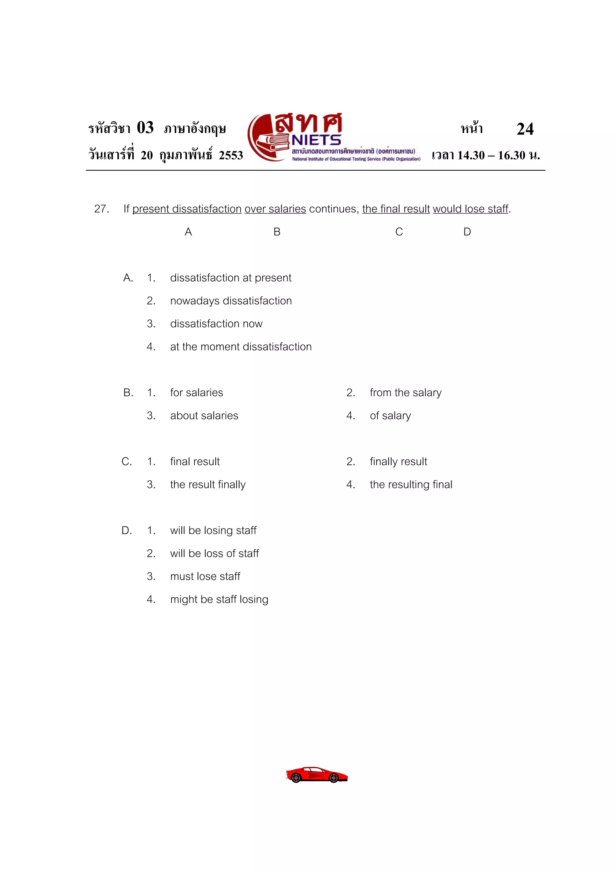 รหัสวิชา 03 ภาษาอังกฤษ                                                         หนา       24
วันเสารที่ 20 กุมภาพันธ 2553                                           เวลา 14.30 – 16.30 น.

 27. If present dissatisfaction over salaries continues, the final result would lose staff.
                   A                  B                          C              D

       A. 1.     dissatisfaction at present
          2.     nowadays dissatisfaction
          3.     dissatisfaction now
          4.     at the moment dissatisfaction

       B. 1. for salaries                              2. from the salary
          3. about salaries                            4. of salary

      C. 1. final result                               2. finally result
         3. the result finally                         4. the resulting final

      D. 1.      will be losing staff
         2.      will be loss of staff
         3.      must lose staff
         4.      might be staff losing
 