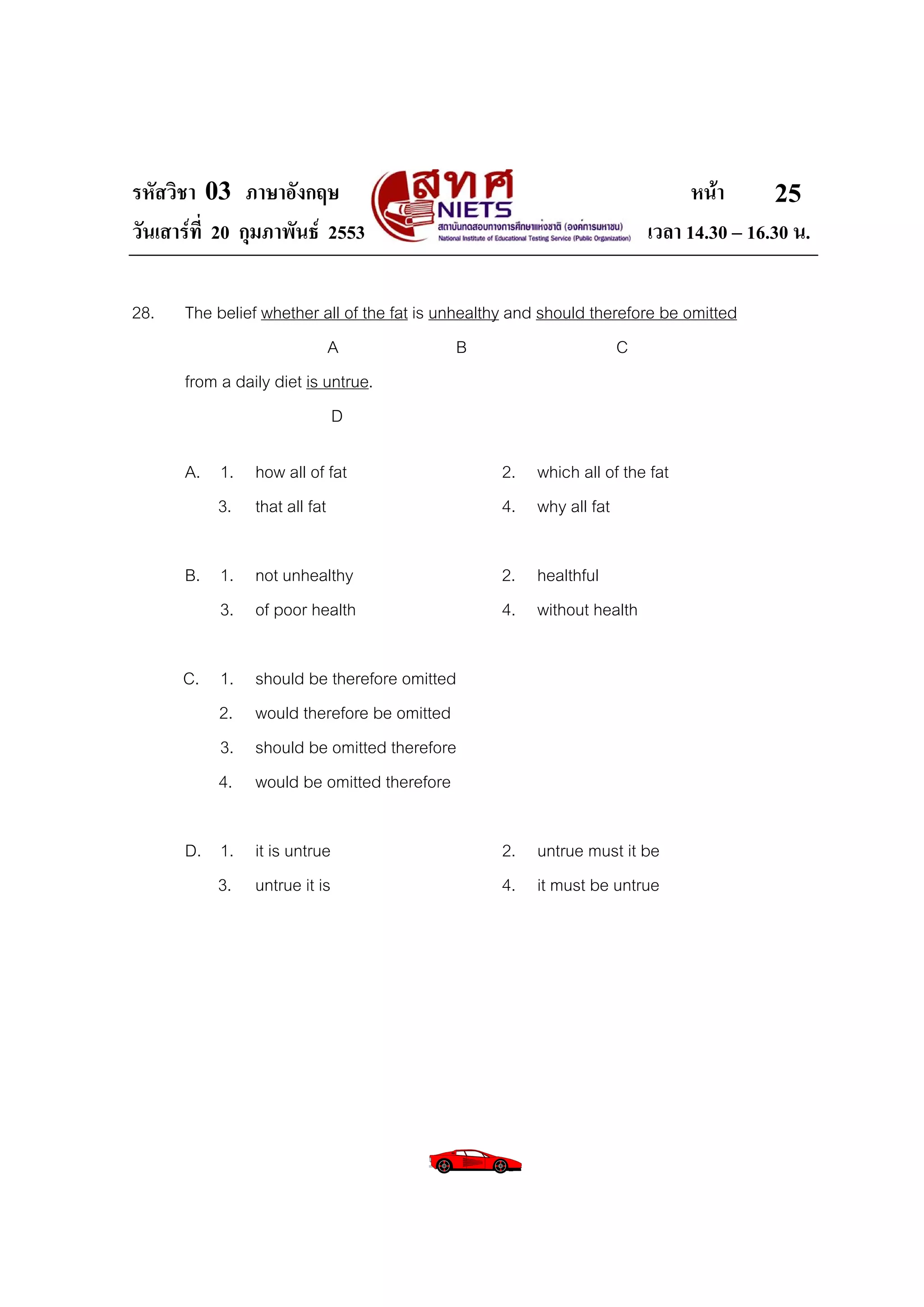 รหัสวิชา 03 ภาษาอังกฤษ                                                       หนา       25
วันเสารที่ 20 กุมภาพันธ 2553                                         เวลา 14.30 – 16.30 น.

28.   The belief whether all of the fat is unhealthy and should therefore be omitted
                            A                 B                     C
      from a daily diet is untrue.
                            D

      A. 1. how all of fat                        2. which all of the fat
         3. that all fat                          4. why all fat

      B. 1. not unhealthy                         2. healthful
         3. of poor health                        4. without health

      C. 1.    should be therefore omitted
         2.    would therefore be omitted
         3.    should be omitted therefore
         4.    would be omitted therefore

      D. 1. it is untrue                          2. untrue must it be
         3. untrue it is                          4. it must be untrue
 