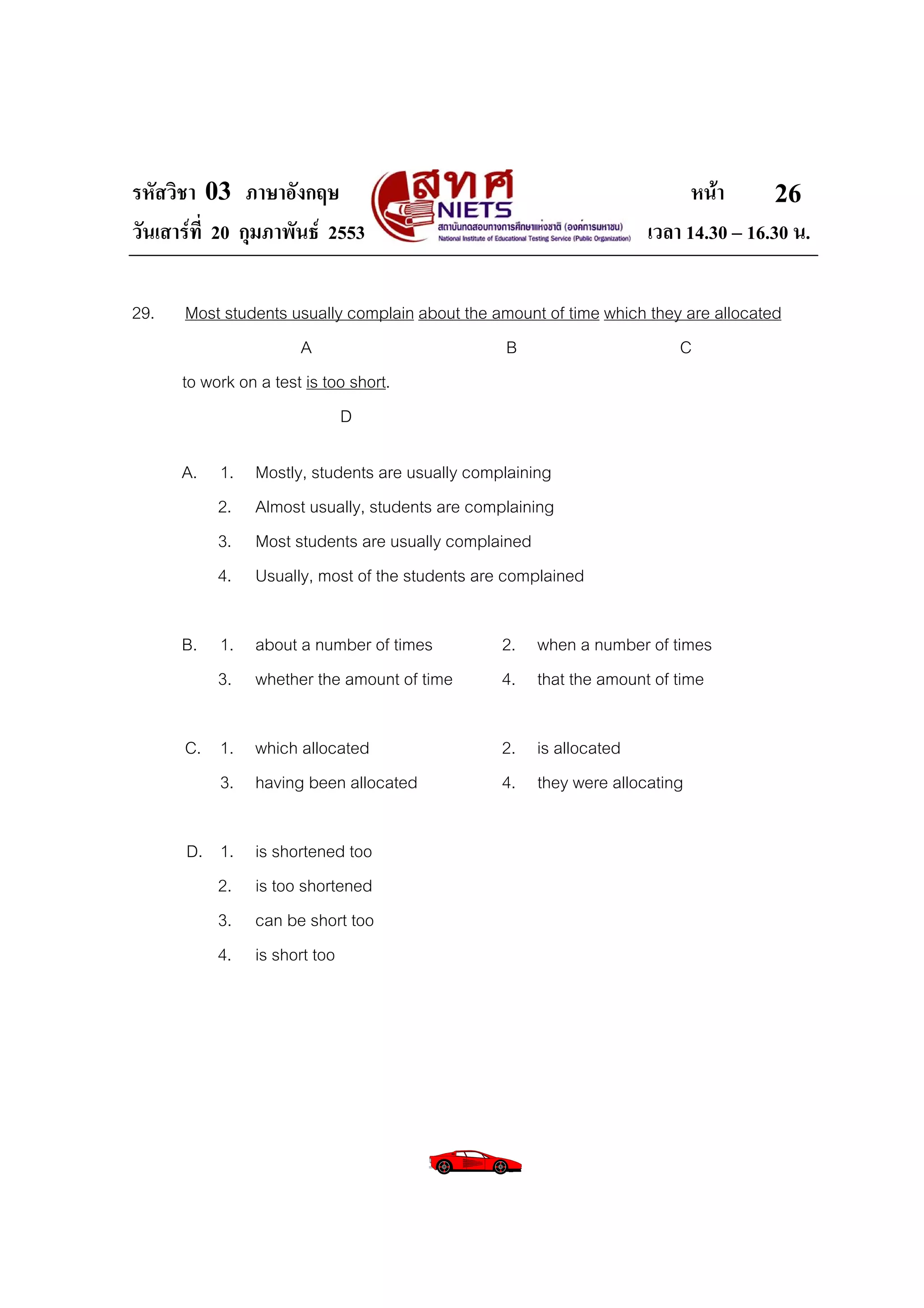 รหัสวิชา 03 ภาษาอังกฤษ                                                    หนา       26
วันเสารที่ 20 กุมภาพันธ 2553                                      เวลา 14.30 – 16.30 น.

29.    Most students usually complain about the amount of time which they are allocated
                       A                         B                       C
      to work on a test is too short.
                             D

      A. 1.    Mostly, students are usually complaining
         2.    Almost usually, students are complaining
         3.    Most students are usually complained
         4.    Usually, most of the students are complained

      B. 1. about a number of times              2. when a number of times
         3. whether the amount of time           4. that the amount of time

      C. 1. which allocated                      2. is allocated
         3. having been allocated                4. they were allocating

      D. 1.    is shortened too
         2.    is too shortened
         3.    can be short too
         4.    is short too
 