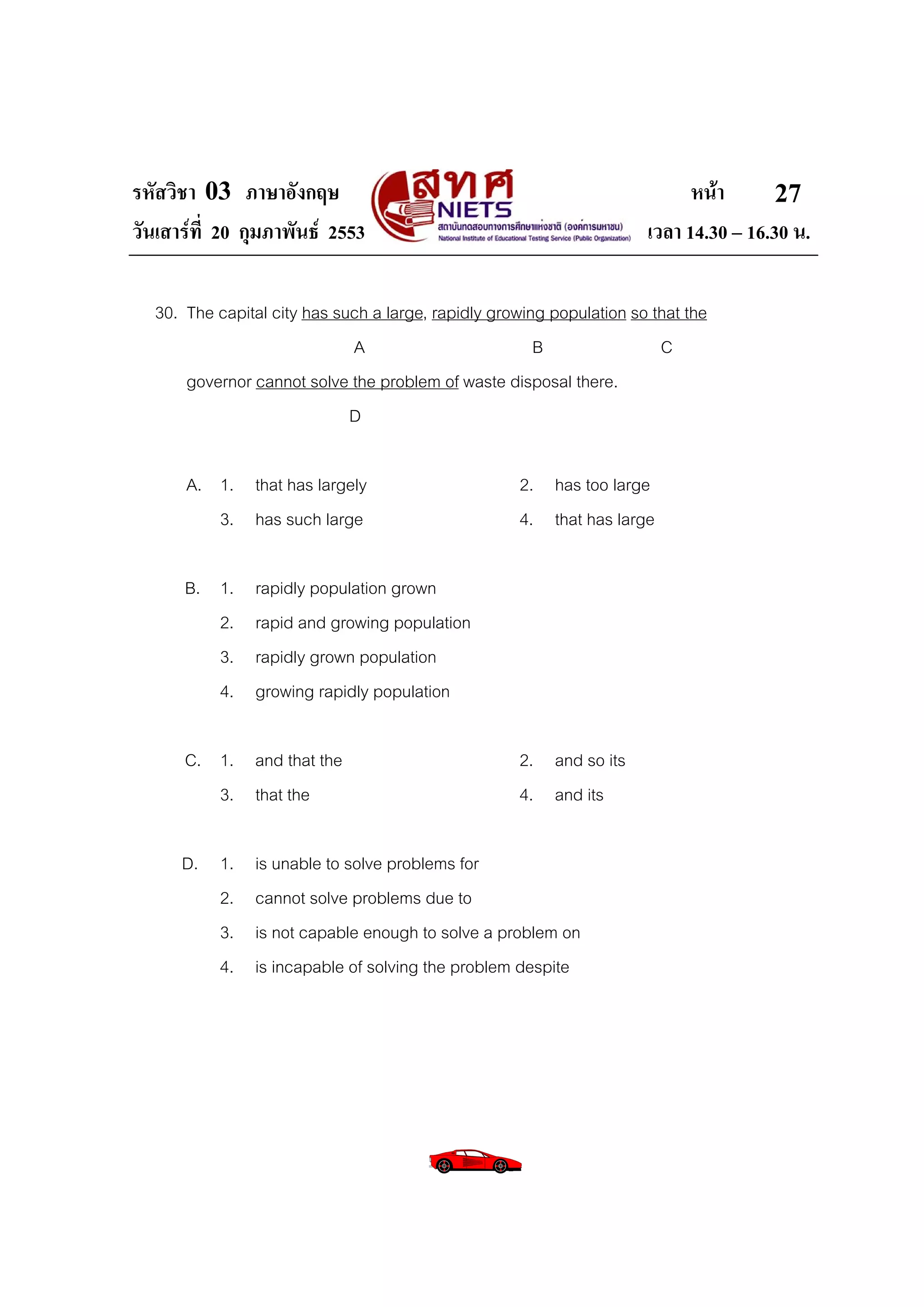 รหัสวิชา 03 ภาษาอังกฤษ                                                      หนา       27
วันเสารที่ 20 กุมภาพันธ 2553                                        เวลา 14.30 – 16.30 น.

  30. The capital city has such a large, rapidly growing population so that the
                             A                         B                C
      governor cannot solve the problem of waste disposal there.
                             D

      A. 1. that has largely                        2. has too large
         3. has such large                          4. that has large

      B. 1.    rapidly population grown
         2.    rapid and growing population
         3.    rapidly grown population
         4.    growing rapidly population

      C. 1. and that the                            2. and so its
         3. that the                                4. and its

      D. 1.    is unable to solve problems for
         2.    cannot solve problems due to
         3.    is not capable enough to solve a problem on
         4.    is incapable of solving the problem despite
 