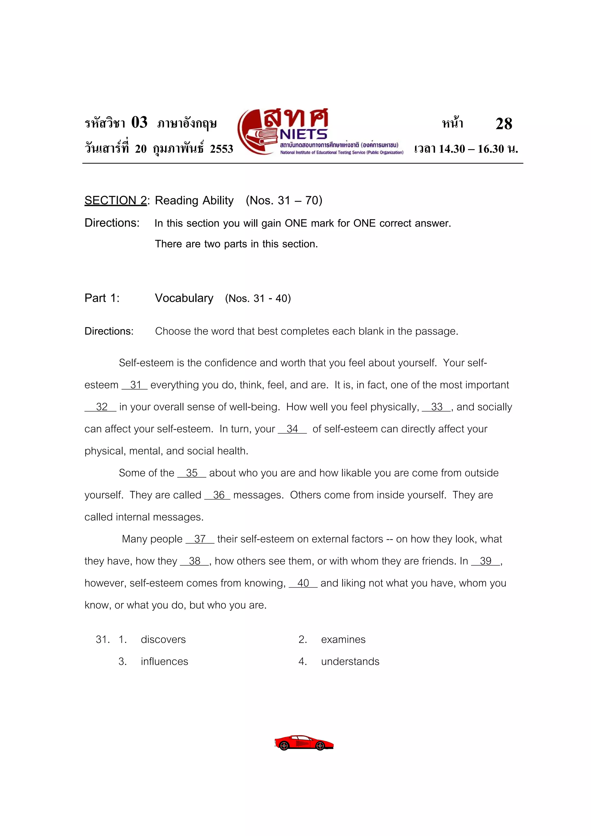 รหัสวิชา 03 ภาษาอังกฤษ                                                      หนา       28
วันเสารที่ 20 กุมภาพันธ 2553                                        เวลา 14.30 – 16.30 น.

SECTION 2: Reading Ability (Nos. 31 – 70)
Directions: In this section you will gain ONE mark for ONE correct answer.
               There are two parts in this section.


Part 1:        Vocabulary (Nos. 31 - 40)
Directions:    Choose the word that best completes each blank in the passage.
        Self-esteem is the confidence and worth that you feel about yourself. Your self-
esteem 31 everything you do, think, feel, and are. It is, in fact, one of the most important
  32 in your overall sense of well-being. How well you feel physically, 33 , and socially
can affect your self-esteem. In turn, your 34 of self-esteem can directly affect your
physical, mental, and social health.
        Some of the 35 about who you are and how likable you are come from outside
yourself. They are called 36 messages. Others come from inside yourself. They are
called internal messages.
         Many people 37 their self-esteem on external factors -- on how they look, what
they have, how they 38 , how others see them, or with whom they are friends. In 39 ,
however, self-esteem comes from knowing, 40 and liking not what you have, whom you
know, or what you do, but who you are.

  31. 1. discovers                            2. examines
      3. influences                           4. understands
 