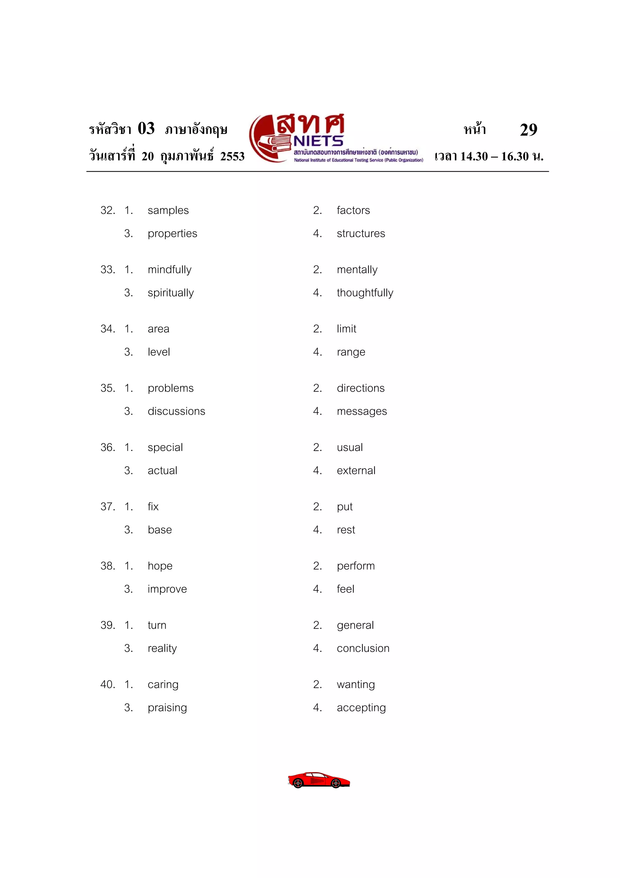 รหัสวิชา 03 ภาษาอังกฤษ                                   หนา       29
วันเสารที่ 20 กุมภาพันธ 2553                     เวลา 14.30 – 16.30 น.

  32. 1. samples                 2. factors
      3. properties              4. structures

  33. 1. mindfully               2. mentally
      3. spiritually             4. thoughtfully

  34. 1. area                    2. limit
      3. level                   4. range

  35. 1. problems                2. directions
      3. discussions             4. messages

  36. 1. special                 2. usual
      3. actual                  4. external

  37. 1. fix                     2. put
      3. base                    4. rest

  38. 1. hope                    2. perform
      3. improve                 4. feel

  39. 1. turn                    2. general
      3. reality                 4. conclusion

  40. 1. caring                  2. wanting
      3. praising                4. accepting
 