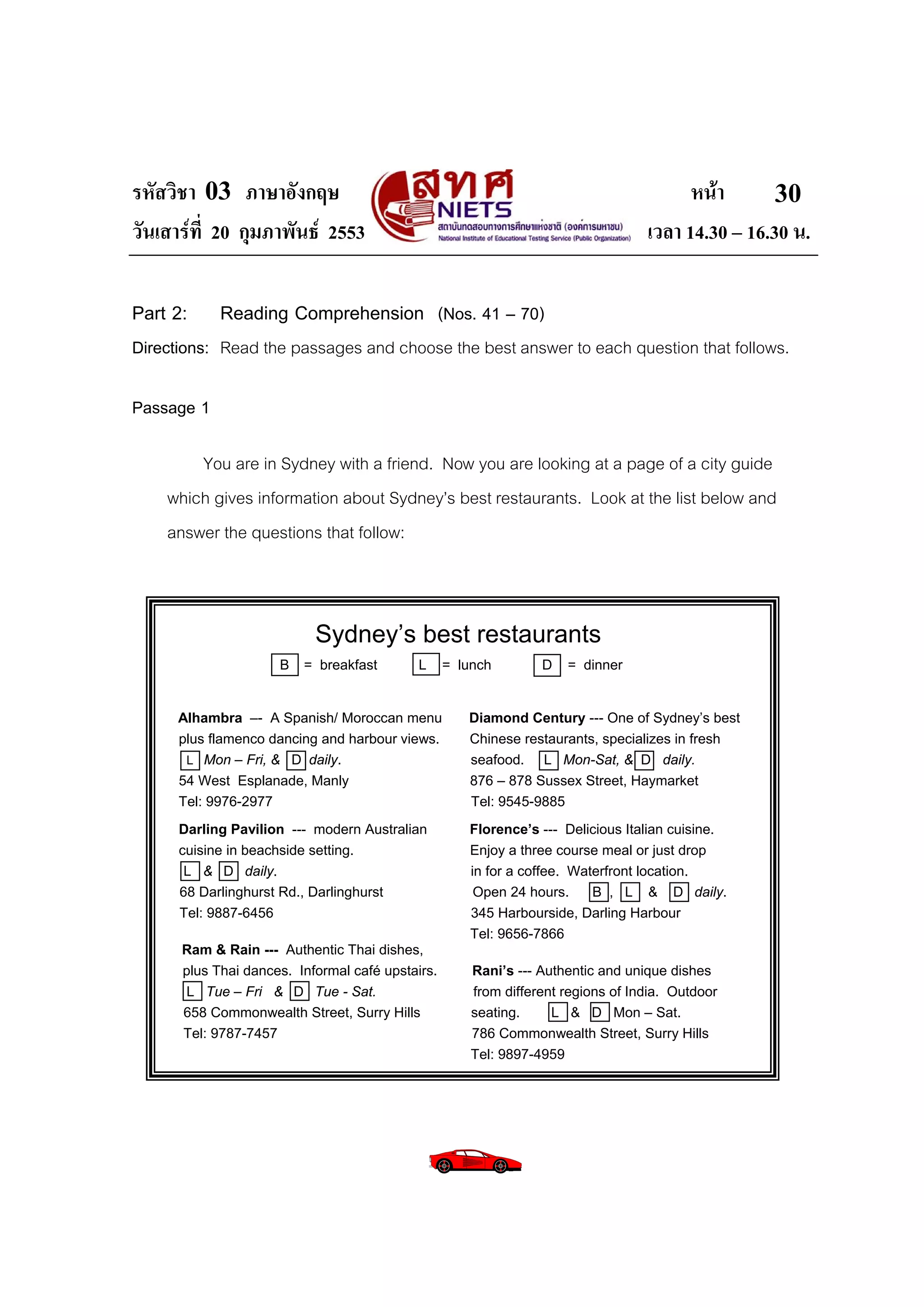 รหัสวิชา 03 ภาษาอังกฤษ                                                                  หนา       30
วันเสารที่ 20 กุมภาพันธ 2553                                                    เวลา 14.30 – 16.30 น.

Part 2:     Reading Comprehension (Nos. 41 – 70)
Directions: Read the passages and choose the best answer to each question that follows.

Passage 1

        You are in Sydney with a friend. Now you are looking at a page of a city guide
    which gives information about Sydney’s best restaurants. Look at the list below and
    answer the questions that follow:



                           Sydney’s best restaurants
                     B   = breakfast        L     = lunch        D     = dinner


      Alhambra –- A Spanish/ Moroccan menu           Diamond Century --- One of Sydney’s best
      plus flamenco dancing and harbour views.       Chinese restaurants, specializes in fresh
       L Mon – Fri, & D daily.                       seafood. L Mon-Sat, & D daily.
      54 West Esplanade, Manly                       876 – 878 Sussex Street, Haymarket
      Tel: 9976-2977                                 Tel: 9545-9885
      Darling Pavilion --- modern Australian         Florence’s --- Delicious Italian cuisine.
      cuisine in beachside setting.                  Enjoy a three course meal or just drop
       L & D daily.                                  in for a coffee. Waterfront location.
      68 Darlinghurst Rd., Darlinghurst               Open 24 hours.     B , L & D daily.
      Tel: 9887-6456                                 345 Harbourside, Darling Harbour
                                                     Tel: 9656-7866
      Ram & Rain --- Authentic Thai dishes,
      plus Thai dances. Informal café upstairs.       Rani’s --- Authentic and unique dishes
      L Tue – Fri & D Tue - Sat.                      from different regions of India. Outdoor
      658 Commonwealth Street, Surry Hills            seating.     L & D Mon – Sat.
      Tel: 9787-7457                                  786 Commonwealth Street, Surry Hills
                                                      Tel: 9897-4959
 