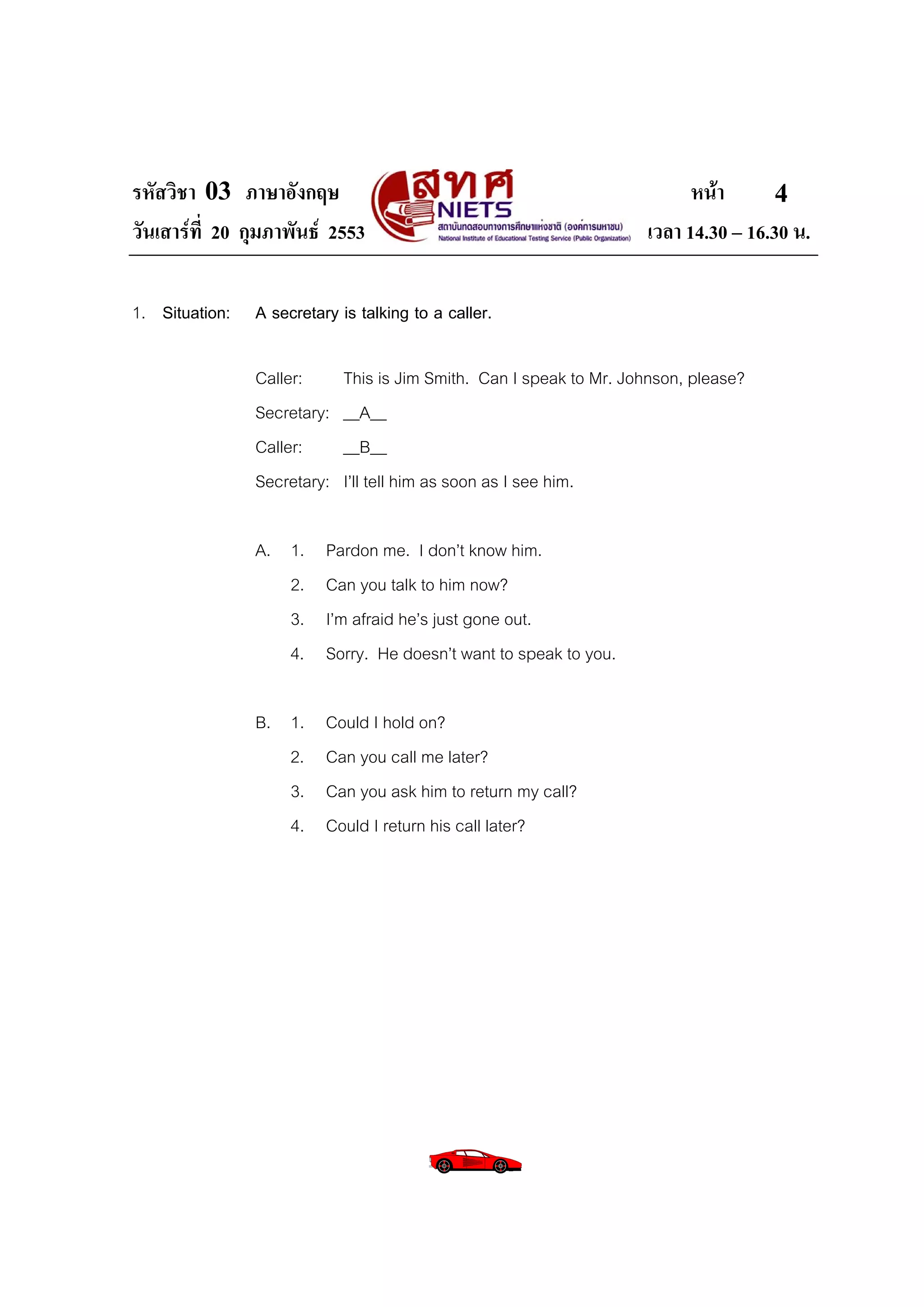 รหัสวิชา 03 ภาษาอังกฤษ                                                     หนา       4
วันเสารที่ 20 กุมภาพันธ 2553                                       เวลา 14.30 – 16.30 น.

1. Situation:   A secretary is talking to a caller.

                Caller:      This is Jim Smith. Can I speak to Mr. Johnson, please?
                Secretary:   __A__
                Caller:      __B__
                Secretary:   I’ll tell him as soon as I see him.

                A. 1.     Pardon me. I don’t know him.
                   2.     Can you talk to him now?
                   3.     I’m afraid he’s just gone out.
                   4.     Sorry. He doesn’t want to speak to you.

                B. 1.     Could I hold on?
                   2.     Can you call me later?
                   3.     Can you ask him to return my call?
                   4.     Could I return his call later?
 