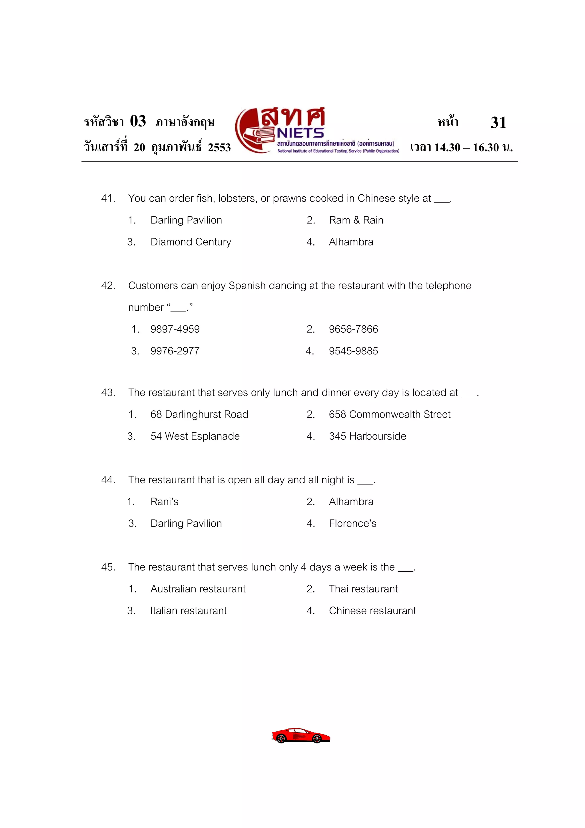 รหัสวิชา 03 ภาษาอังกฤษ                                                     หนา       31
วันเสารที่ 20 กุมภาพันธ 2553                                       เวลา 14.30 – 16.30 น.

   41. You can order fish, lobsters, or prawns cooked in Chinese style at ___.
       1. Darling Pavilion                    2. Ram & Rain
       3. Diamond Century                     4. Alhambra

   42. Customers can enjoy Spanish dancing at the restaurant with the telephone
       number “___.”
        1. 9897-4959                      2. 9656-7866
       3. 9976-2977                       4. 9545-9885

   43. The restaurant that serves only lunch and dinner every day is located at ___.
       1. 68 Darlinghurst Road                2. 658 Commonwealth Street
       3. 54 West Esplanade                   4. 345 Harbourside

   44. The restaurant that is open all day and all night is ___.
       1. Rani’s                              2. Alhambra
       3. Darling Pavilion                    4. Florence’s

   45. The restaurant that serves lunch only 4 days a week is the ___.
       1. Australian restaurant               2. Thai restaurant
       3. Italian restaurant                  4. Chinese restaurant
 