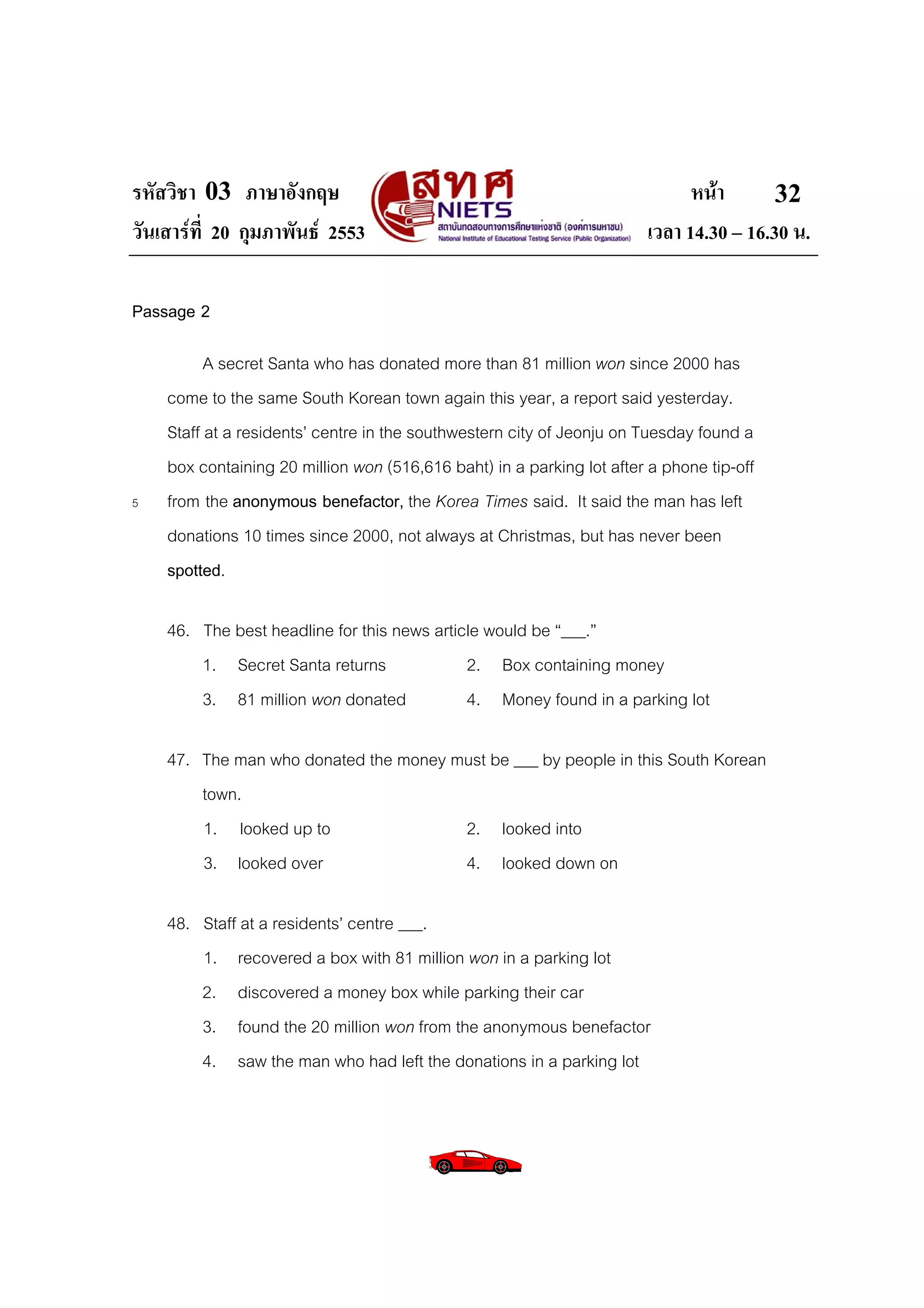 รหัสวิชา 03 ภาษาอังกฤษ                                                       หนา       32
วันเสารที่ 20 กุมภาพันธ 2553                                         เวลา 14.30 – 16.30 น.

Passage 2

          A secret Santa who has donated more than 81 million won since 2000 has
    come to the same South Korean town again this year, a report said yesterday.
    Staff at a residents’ centre in the southwestern city of Jeonju on Tuesday found a
    box containing 20 million won (516,616 baht) in a parking lot after a phone tip-off
5   from the anonymous benefactor, the Korea Times said. It said the man has left
    donations 10 times since 2000, not always at Christmas, but has never been
    spotted.

    46. The best headline for this news article would be “___.”
        1. Secret Santa returns              2. Box containing money
        3. 81 million won donated            4. Money found in a parking lot

    47. The man who donated the money must be ___ by people in this South Korean
        town.
        1. looked up to                2. looked into
        3. looked over                 4. looked down on

    48. Staff at a residents’ centre ___.
        1. recovered a box with 81 million won in a parking lot
        2. discovered a money box while parking their car
        3. found the 20 million won from the anonymous benefactor
        4. saw the man who had left the donations in a parking lot
 