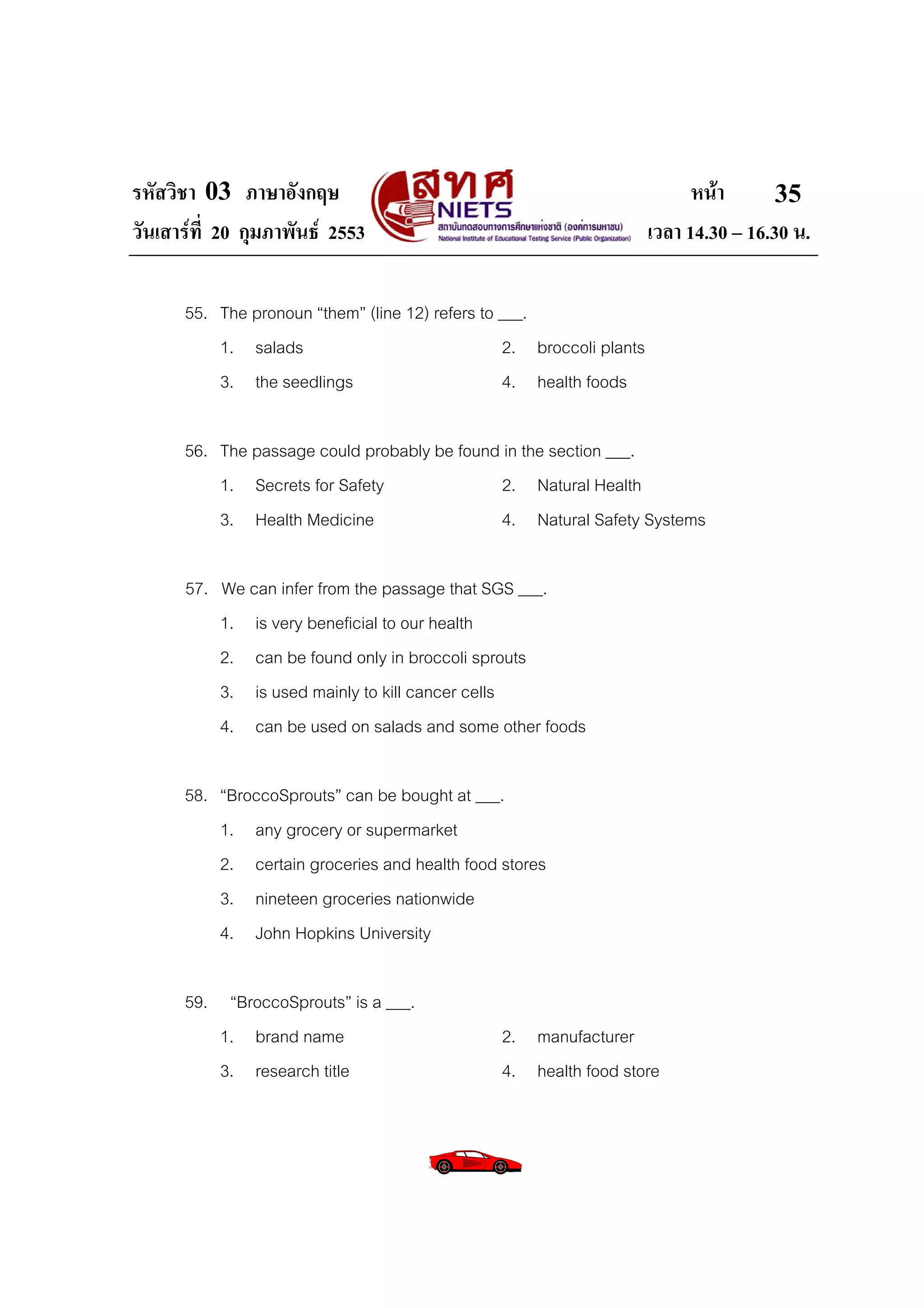 รหัสวิชา 03 ภาษาอังกฤษ                                                      หนา       35
วันเสารที่ 20 กุมภาพันธ 2553                                        เวลา 14.30 – 16.30 น.

      55. The pronoun “them” (line 12) refers to ___.
          1. salads                              2. broccoli plants
          3. the seedlings                       4. health foods

      56. The passage could probably be found in the section ___.
          1. Secrets for Safety               2. Natural Health
          3. Health Medicine                  4. Natural Safety Systems

      57. We can infer from the passage that SGS ___.
          1. is very beneficial to our health
          2. can be found only in broccoli sprouts
          3. is used mainly to kill cancer cells
          4. can be used on salads and some other foods

      58. “BroccoSprouts” can be bought at ___.
          1. any grocery or supermarket
          2. certain groceries and health food stores
          3. nineteen groceries nationwide
          4. John Hopkins University

      59. “BroccoSprouts” is a ___.
          1. brand name                         2. manufacturer
          3. research title                     4. health food store
 
