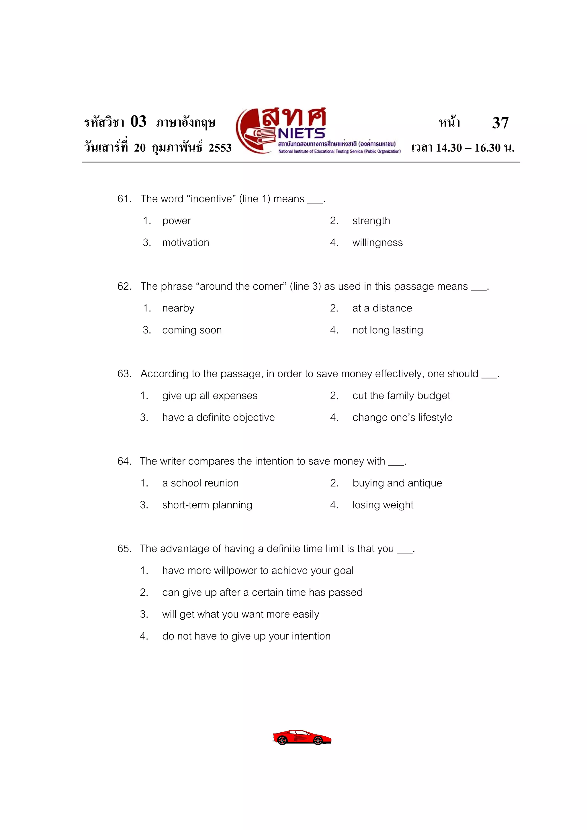 รหัสวิชา 03 ภาษาอังกฤษ                                                       หนา       37
วันเสารที่ 20 กุมภาพันธ 2553                                         เวลา 14.30 – 16.30 น.

      61. The word “incentive” (line 1) means ___.
          1. power                                 2. strength
          3. motivation                            4. willingness

      62. The phrase “around the corner” (line 3) as used in this passage means ___.
          1. nearby                                2. at a distance
          3. coming soon                           4. not long lasting

      63. According to the passage, in order to save money effectively, one should ___.
          1. give up all expenses                  2. cut the family budget
          3. have a definite objective             4. change one’s lifestyle

      64. The writer compares the intention to save money with ___.
          1. a school reunion                      2. buying and antique
          3. short-term planning                   4. losing weight

      65. The advantage of having a definite time limit is that you ___.
          1. have more willpower to achieve your goal
          2. can give up after a certain time has passed
          3. will get what you want more easily
          4. do not have to give up your intention
 