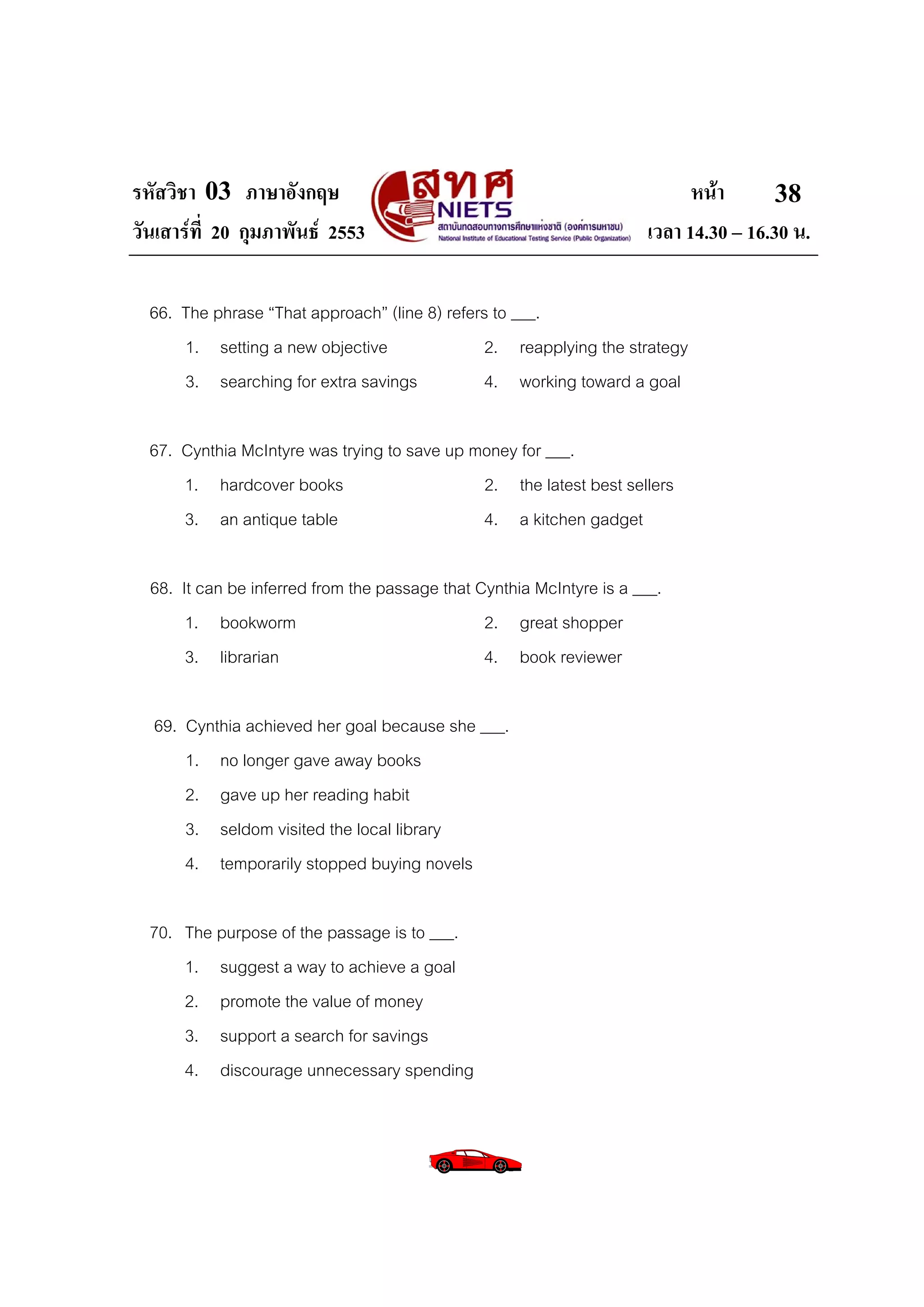 รหัสวิชา 03 ภาษาอังกฤษ                                                       หนา       38
วันเสารที่ 20 กุมภาพันธ 2553                                         เวลา 14.30 – 16.30 น.

  66. The phrase “That approach” (line 8) refers to ___.
      1. setting a new objective                2. reapplying the strategy
      3. searching for extra savings            4. working toward a goal

  67. Cynthia McIntyre was trying to save up money for ___.
      1. hardcover books                      2. the latest best sellers
      3. an antique table                     4. a kitchen gadget

  68. It can be inferred from the passage that Cynthia McIntyre is a ___.
       1. bookworm                              2. great shopper
       3. librarian                             4. book reviewer

  69. Cynthia achieved her goal because she ___.
      1. no longer gave away books
      2. gave up her reading habit
      3. seldom visited the local library
      4. temporarily stopped buying novels

  70. The purpose of the passage is to ___.
      1. suggest a way to achieve a goal
      2. promote the value of money
      3. support a search for savings
      4. discourage unnecessary spending
 
