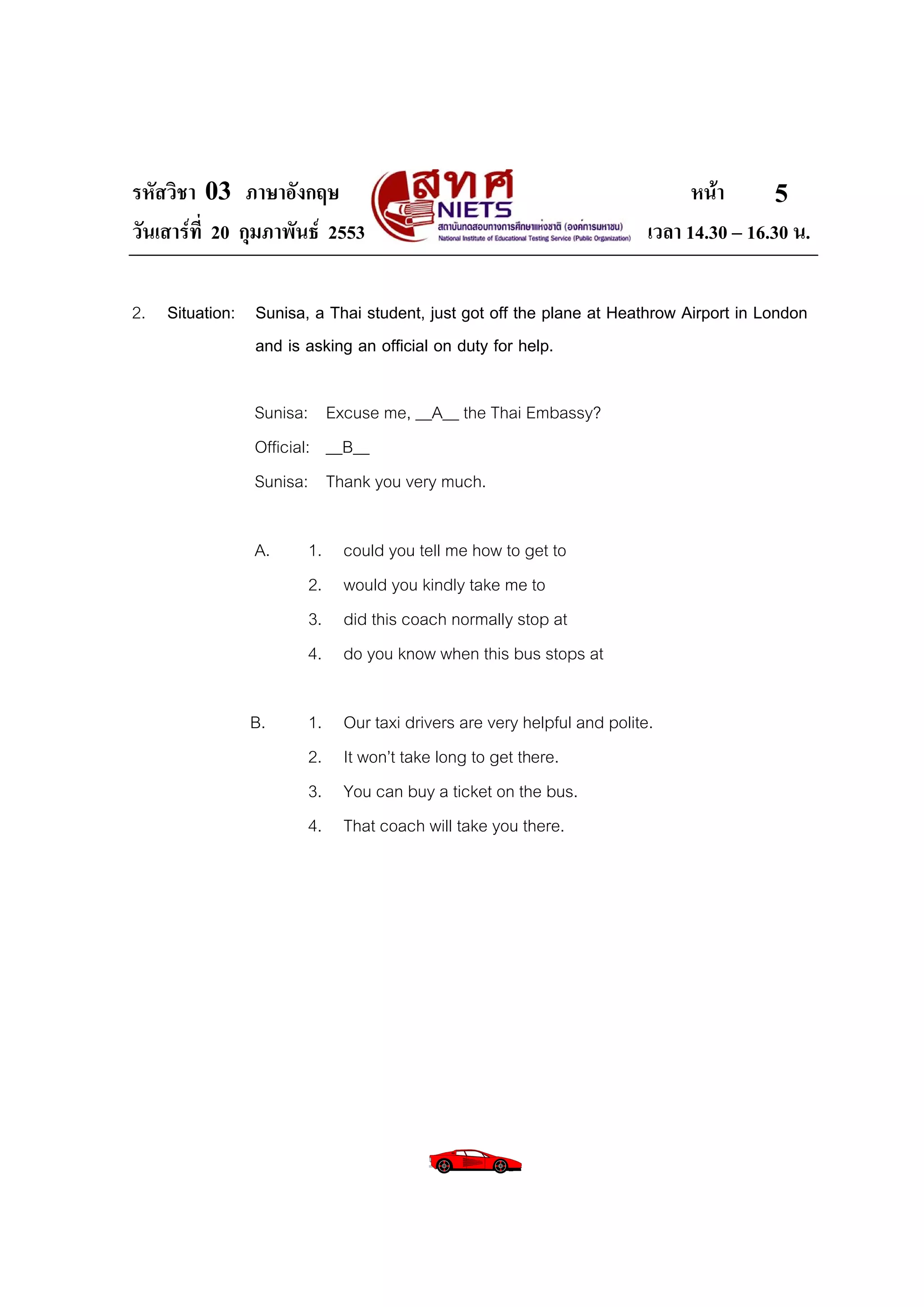 รหัสวิชา 03 ภาษาอังกฤษ                                                        หนา       5
วันเสารที่ 20 กุมภาพันธ 2553                                          เวลา 14.30 – 16.30 น.

2. Situation: Sunisa, a Thai student, just got off the plane at Heathrow Airport in London
              and is asking an official on duty for help.

                Sunisa: Excuse me, __A__ the Thai Embassy?
                Official: __B__
                Sunisa: Thank you very much.

                A.     1.   could you tell me how to get to
                       2.   would you kindly take me to
                       3.   did this coach normally stop at
                       4.   do you know when this bus stops at

               B.      1.   Our taxi drivers are very helpful and polite.
                       2.   It won’t take long to get there.
                       3.   You can buy a ticket on the bus.
                       4.   That coach will take you there.
 