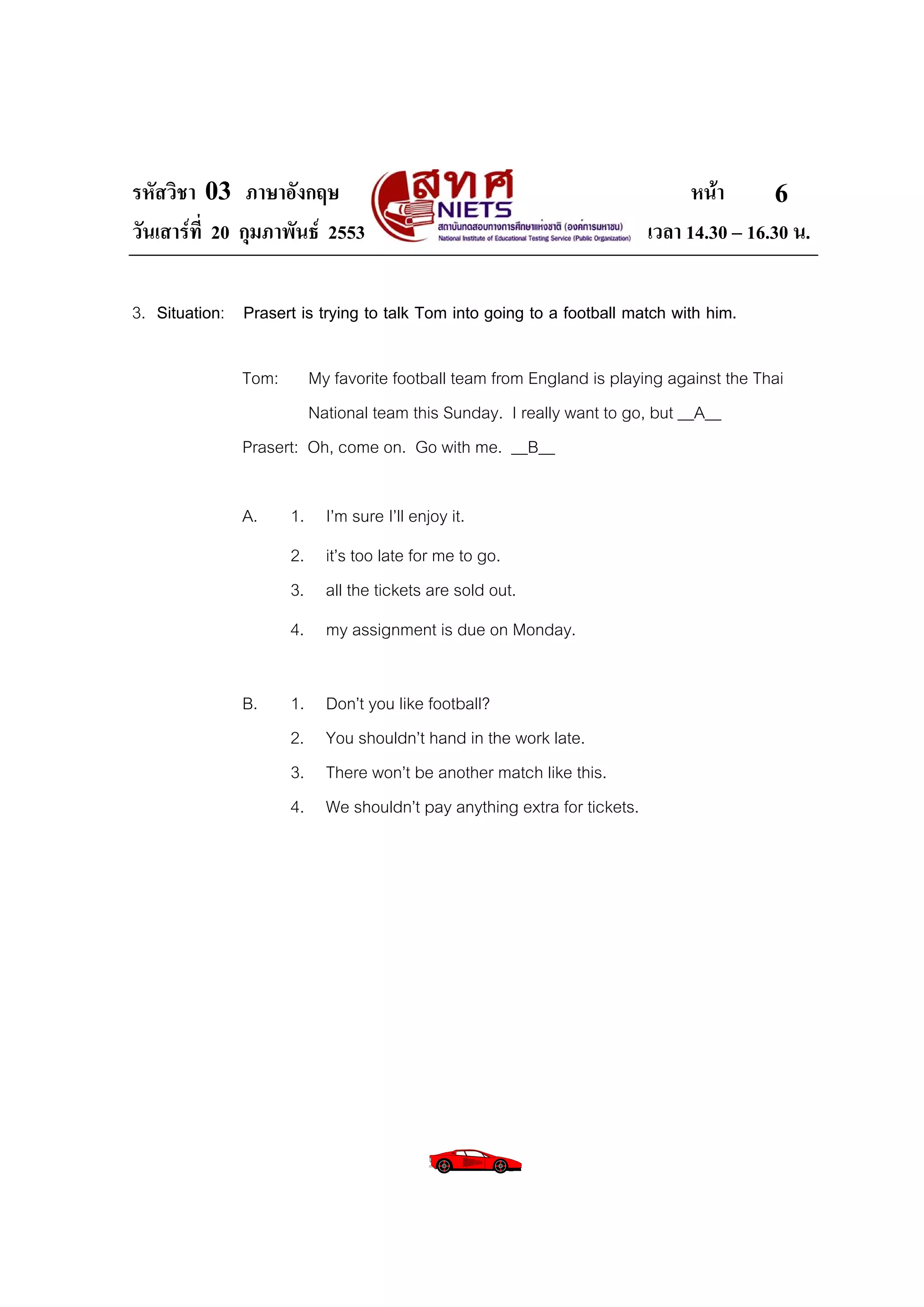 รหัสวิชา 03 ภาษาอังกฤษ                                                          หนา       6
วันเสารที่ 20 กุมภาพันธ 2553                                            เวลา 14.30 – 16.30 น.

3. Situation: Prasert is trying to talk Tom into going to a football match with him.

               Tom:     My favorite football team from England is playing against the Thai
                        National team this Sunday. I really want to go, but __A__
               Prasert: Oh, come on. Go with me. __B__

               A.     1. I’m sure I’ll enjoy it.
                      2. it’s too late for me to go.
                      3. all the tickets are sold out.
                      4. my assignment is due on Monday.

               B.     1.   Don’t you like football?
                      2.   You shouldn’t hand in the work late.
                      3.   There won’t be another match like this.
                      4.   We shouldn’t pay anything extra for tickets.
 